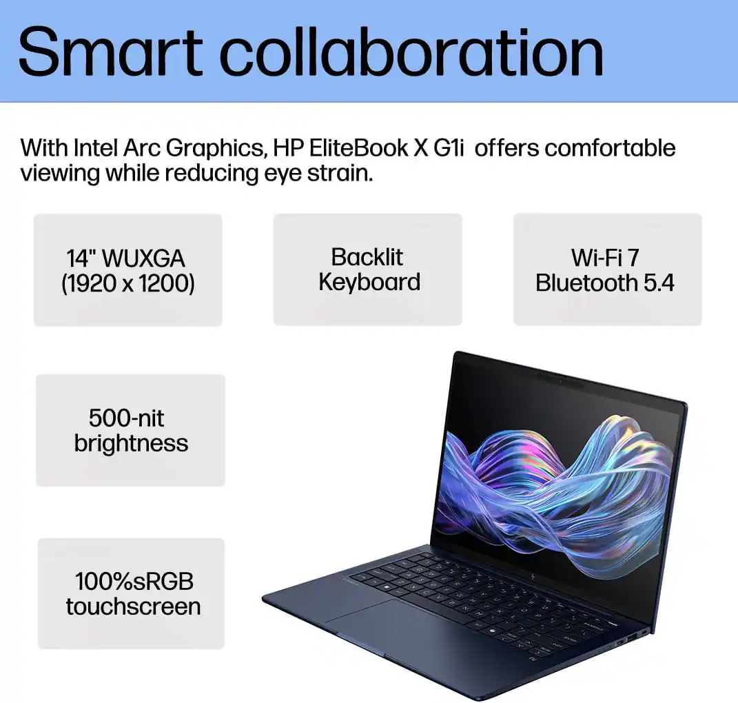 Smart collaboration

With Intel Arc Graphics, HP EliteBook X G1i offers comfortable viewing while reducing eye strain.

- 14" WUXGA (1920 x 1200)
- Backlit Keyboard
- Wi-Fi 7 Bluetooth 5.4
- 500-nit brightness
- 100% sRGB touchscreen
