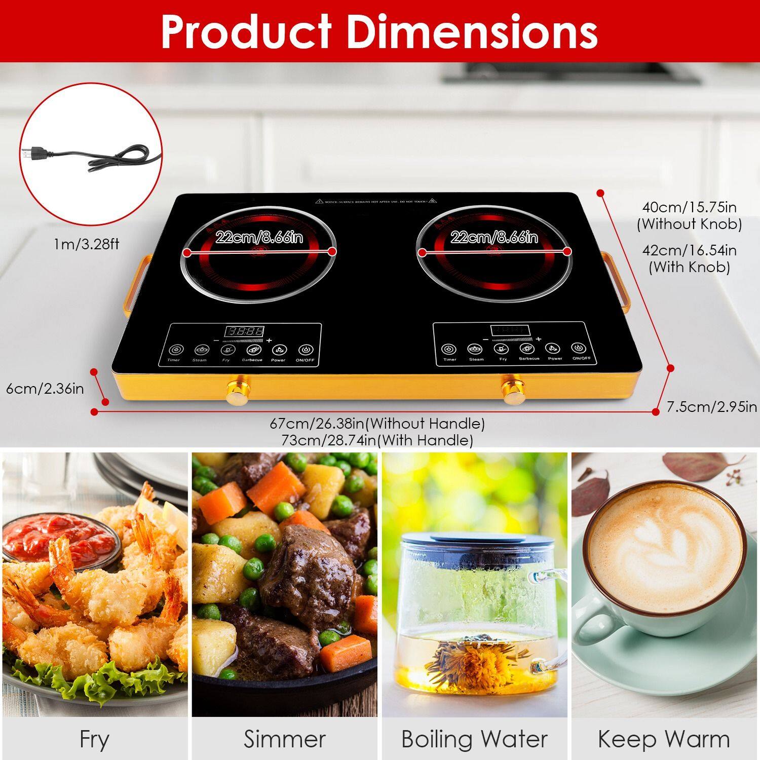 Product Dimensions

- 1m/3.28ft
- 22cm/8.66in (Diameter)
- 6cm/2.36in (Thickness)
- 40cm/15.75in (Without Knob)
- 42cm/16.54in (With Knob)
- 67cm/26.38in (Without Handle)
- 73cm/28.74in (With Handle)
- 7.5cm/2.95in (Handle Thickness)

Fry
Simmer
Boiling Water
Keep Warm