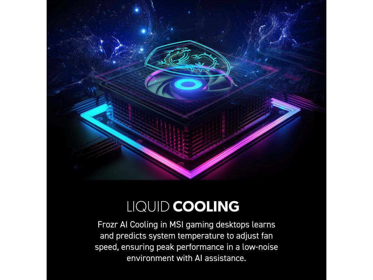 LIQUID COOLING  
Frozr AI Cooling in MSI gaming desktops learns and predicts system temperature to adjust fan speed, ensuring peak performance in a low-noise environment with AI assistance.