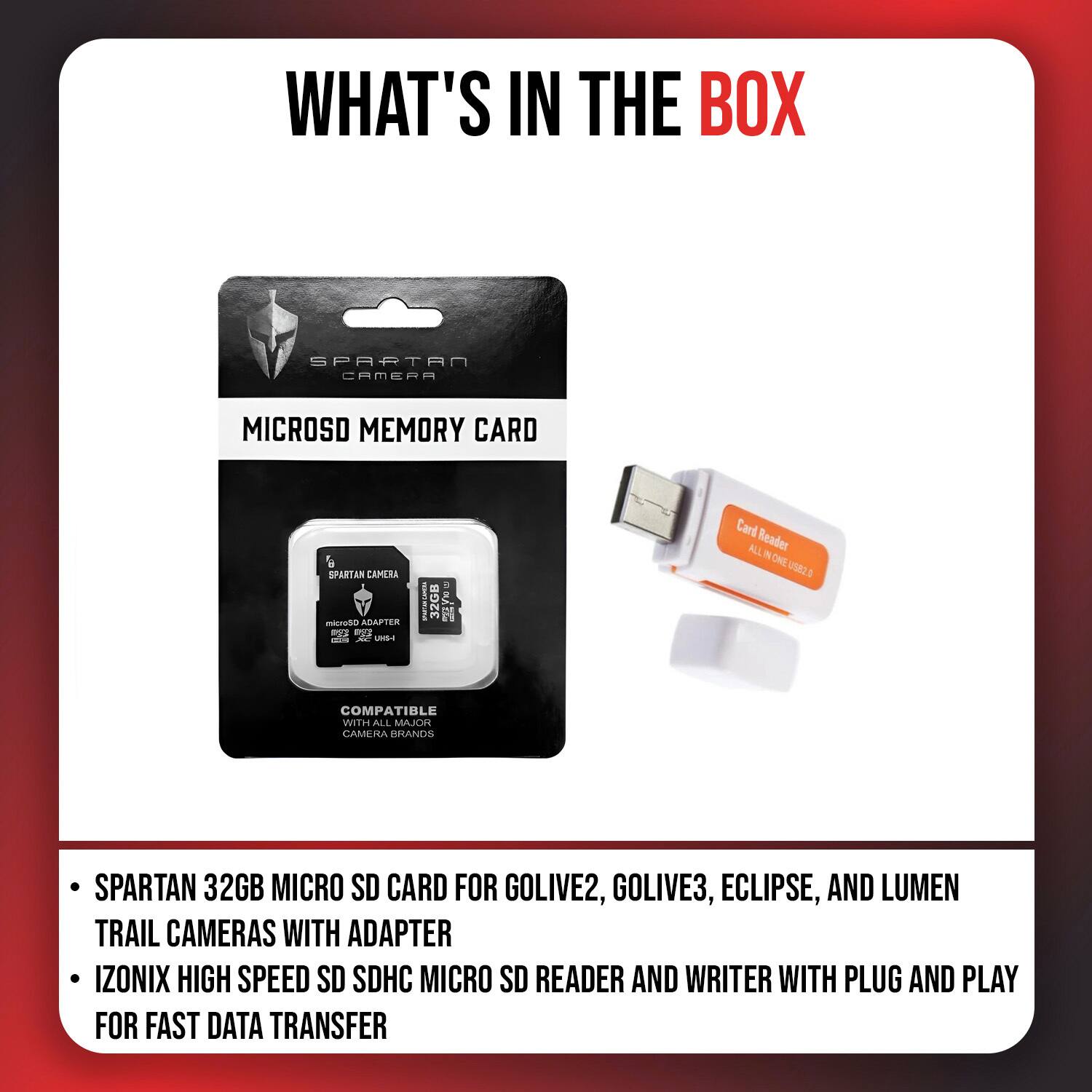 WHAT'S IN THE BOX

SPARTAN CAMERA

MICROSD MEMORY CARD

6 SPARTAN CAMERA micro50 ADAPTER eggs STAR AC US-I

32GB

Card Reader ALL ONE US82.0

COMPATIBLE WITH ALL MAJOR CAMERA BRANDS

SPARTAN 32GB MICRO SD CARD FOR GOLIVE2, GOLIVE3, ECLIPSE, AND LUMEN TRAIL CAMERAS WITH ADAPTER IZONIX HIGH SPEED SD SDHC MICRO SD READER AND WRITER WITH PLUG AND PLAY FOR FAST DATA TRANSFER