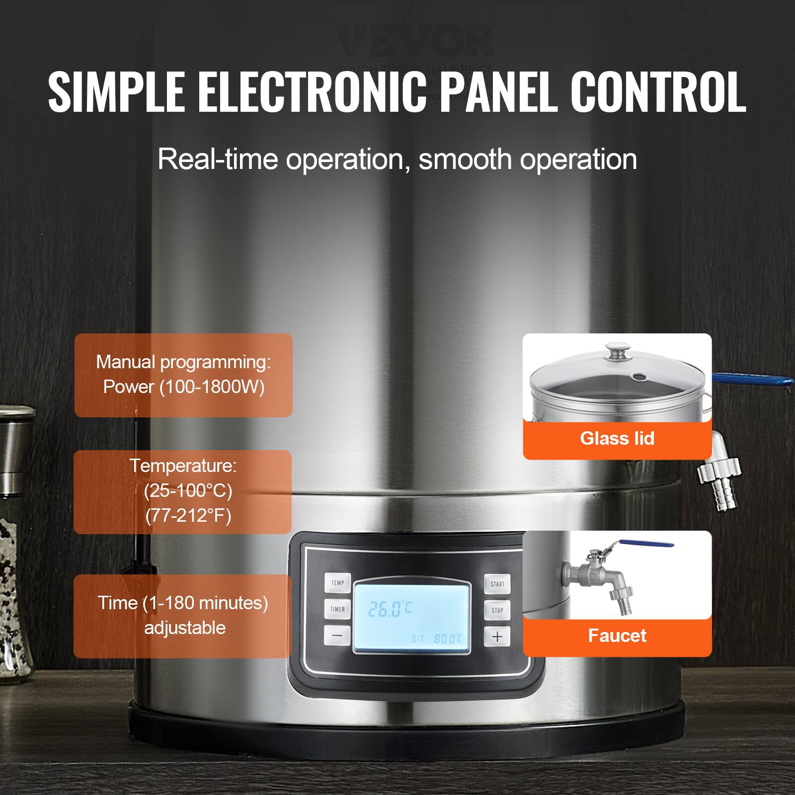 Sure, here is the corrected and grouped text:

---

**VEVOR SIMPLE ELECTRONIC PANEL CONTROL**

- Real-time operation, smooth operation

**Manual programming:**
- Power (100-1800W)
- Temperature: (25-100°C) (77-212°F)
- Time (1-180 minutes) adjustable

**Features:**
- Glass lid
- Faucet

**Display:**
- TEMP: 26.0°C
- TIMER: 800°C

---