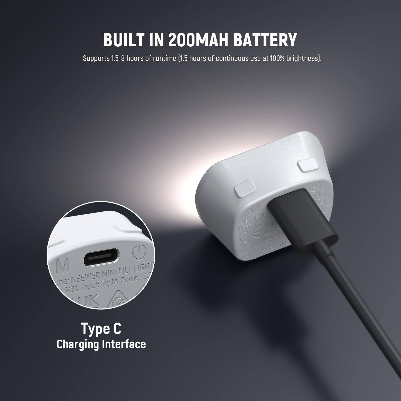 BUILT IN 200MAH BATTERY  
Supports 1.5-8 hours of runtime (1.5 hours of continuous use at 100% brightness).

Type C Charging Interface

NEEWER MINI FILL LIGHT  
M21  
Input: 5V/1A  
Power: 1.7W
