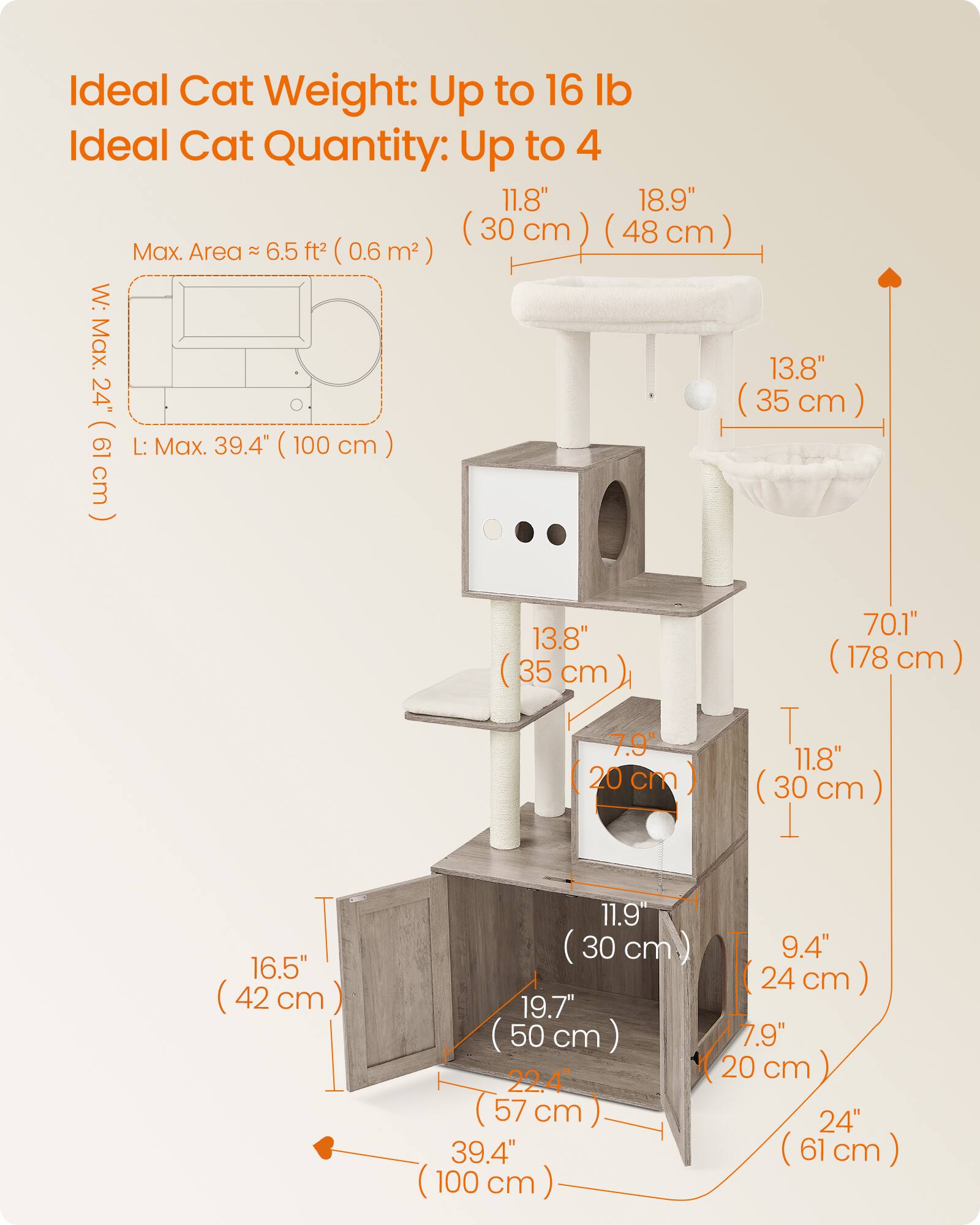 Ideal Cat Weight: Up to 16 lb  
Ideal Cat Quantity: Up to 4  

Max. Area ≈ 6.5 ft² (0.6 m²)  

W: Max. 24" (61 cm)  
L: Max. 39.4" (100 cm)  

11.8" (30 cm)  
18.9" (48 cm)  

13.8" (35 cm)  

70.1" (178 cm)  

11.8" (30 cm)  

16.5" (42 cm)  

11.9" (30 cm)  
19.7" (50 cm)  
22.4" (57 cm)  

9.4" (24 cm)  
7.9" (20 cm)  
24" (61 cm)