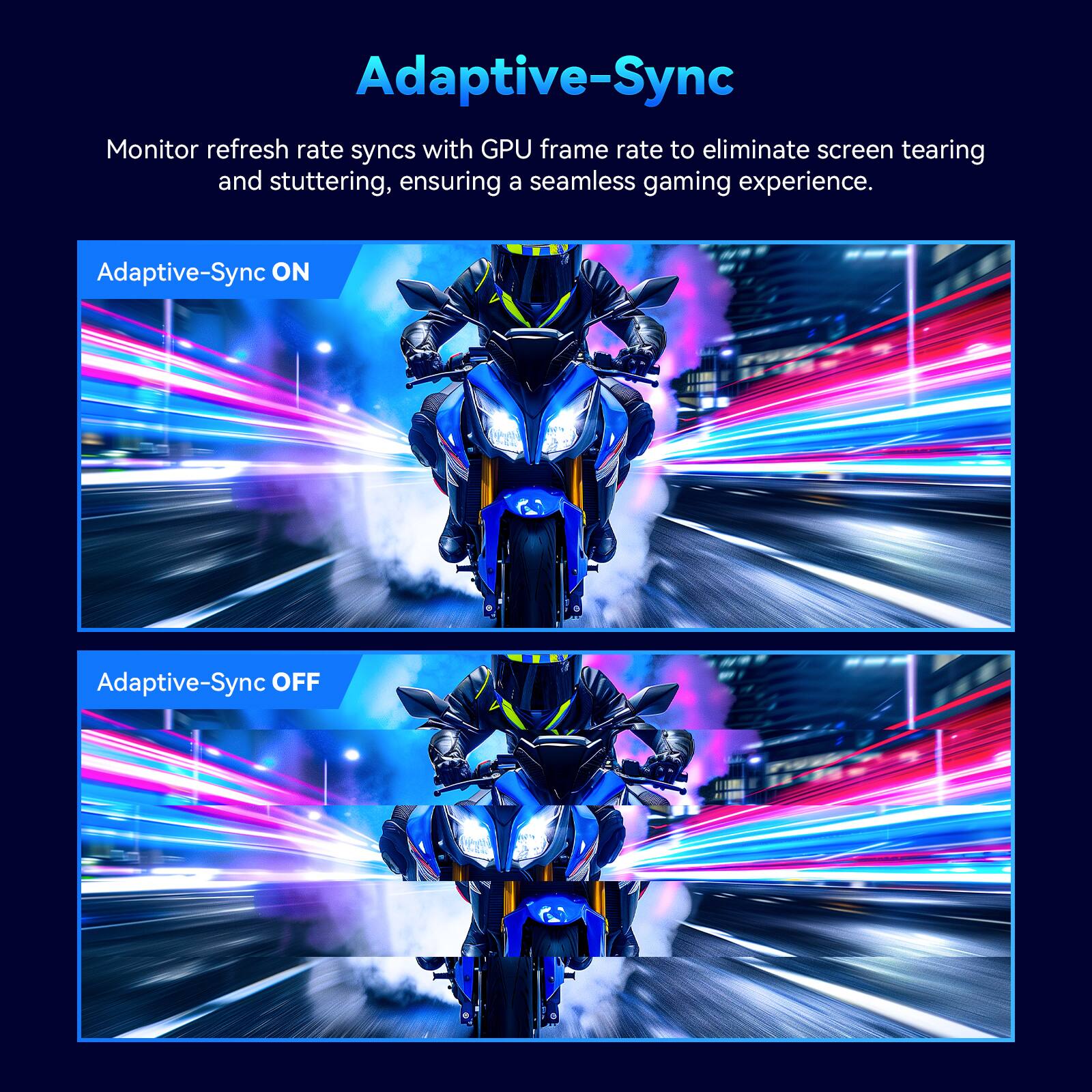 Adaptive-Sync
Monitor refresh rate syncs with GPU frame rate to eliminate screen tearing and stuttering, ensuring a seamless gaming experience.
Adaptive-Sync ON
Adaptive-Sync OFF