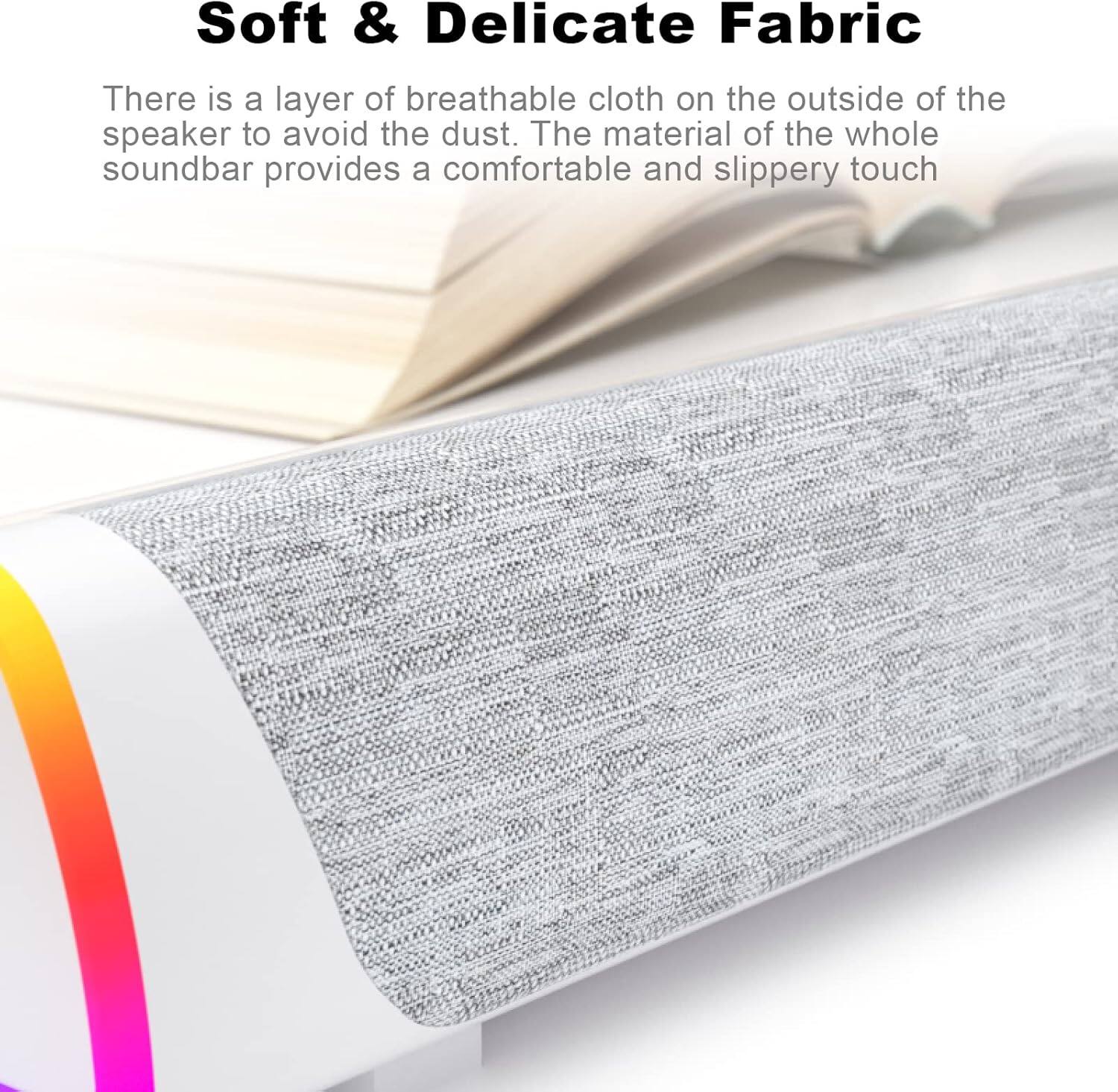 Soft & Delicate Fabric

There is a layer of breathable cloth on the outside of the speaker to avoid the dust. The material of the whole soundbar provides a comfortable and slippery touch.