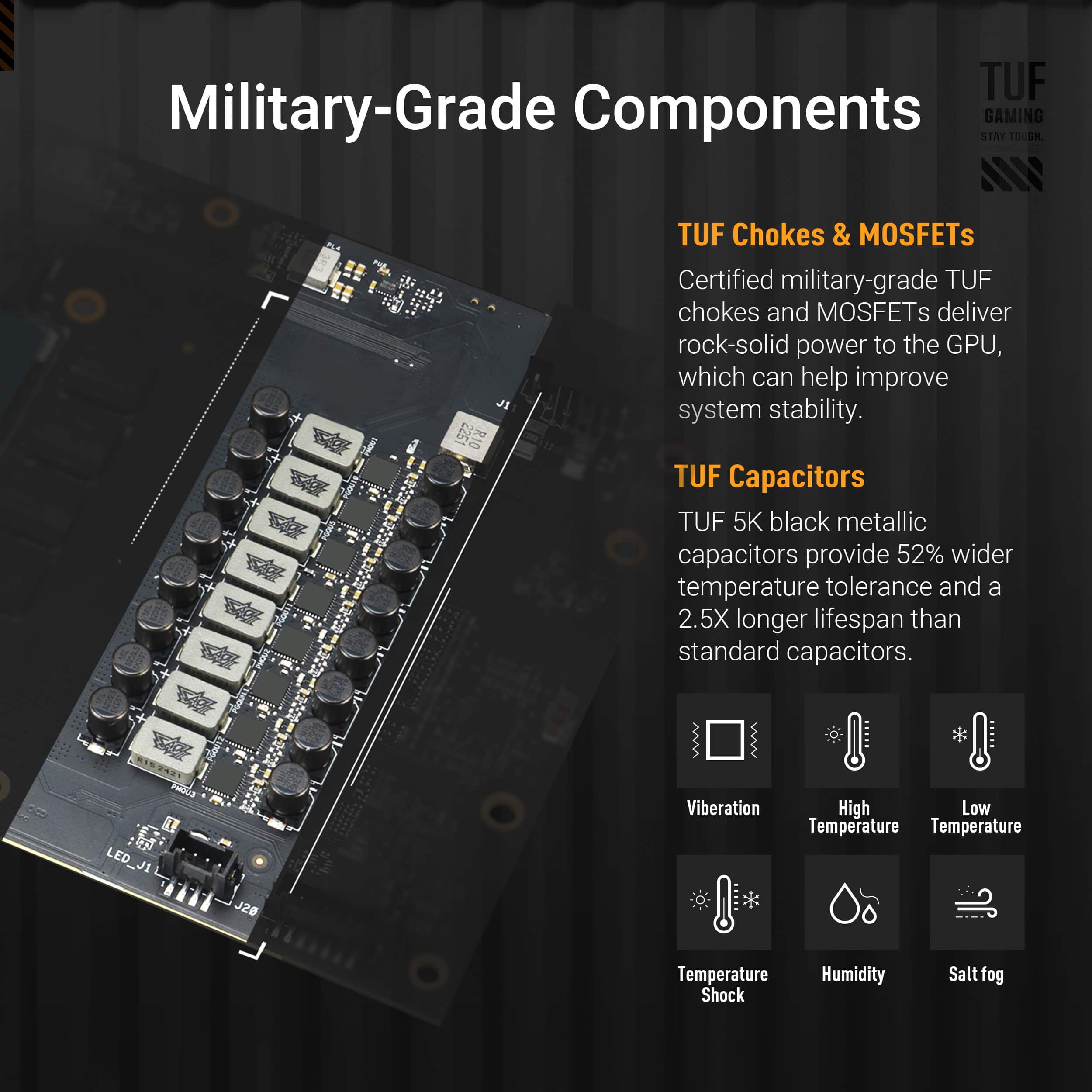 TUF Military-Grade Components:
* TUF Chokes & MOSFETs: Certified military-grade TUF chokes and MOSFETs deliver rock-solid power to the GPU, which can help improve system stability.
* TUF Capacitors: TUF 5K black metallic capacitors provide 52% wider temperature tolerance and a 2.5X longer lifespan than standard capacitors.
* TUF 5K: TUF 5K black metallic capacitors provide 52% wider temperature tolerance and a 2.5X longer lifespan than standard capacitors.
* TUF 5K Black: TUF 5K black metallic capacitors provide 52% wider temperature tolerance and a 2.5X longer lifespan than standard capacitors.
* TUF Capacitors: TUF 5K black metallic capacitors provide 52% wider temperature tolerance and a 2.5X longer lifespan than standard capacitors.
* TUF Capacitors: TUF 5K black metallic capacitors provide 52% wider temperature tolerance and a 2.5X longer lifespan than standard capacitors.
* TUF Capacitors: TUF 5K black metallic capacitors provide 52% wider temperature tolerance and a 2.5X longer lifespan than standard capacitors.
* TUF Capacitors: TUF 5K black metallic capacitors provide 52% wider temperature tolerance and a 2.5X longer lifespan than standard capacitors.
* TUF Capacitors: TUF 5K black metallic capacitors provide 52% wider temperature tolerance and a 2.5X longer lifespan than standard capacitors.
* TUF Capacitors: TUF 5K black metallic capacitors provide 52% wider temperature tolerance and a 2.5X longer lifespan than standard capacitors.
* TUF Capacitors: TUF 5K black metallic capacitors provide 52% wider temperature tolerance and a 2.5X longer lif