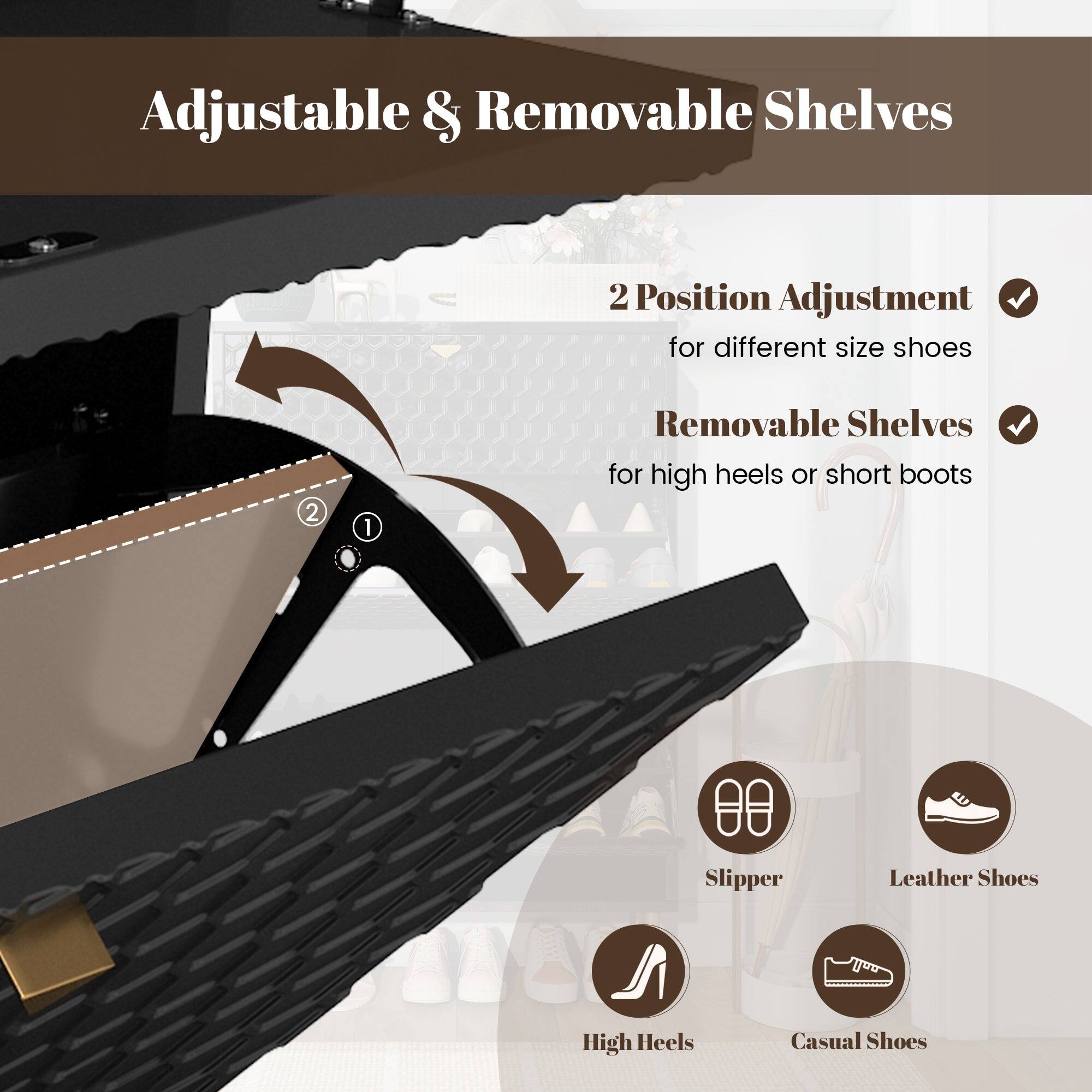 Adjustable & Removable Shelves

2 Position Adjustment for different size shoes

Removable Shelves for high heels or short boots

Slippers
Leather Shoes
High Heels
Casual Shoes