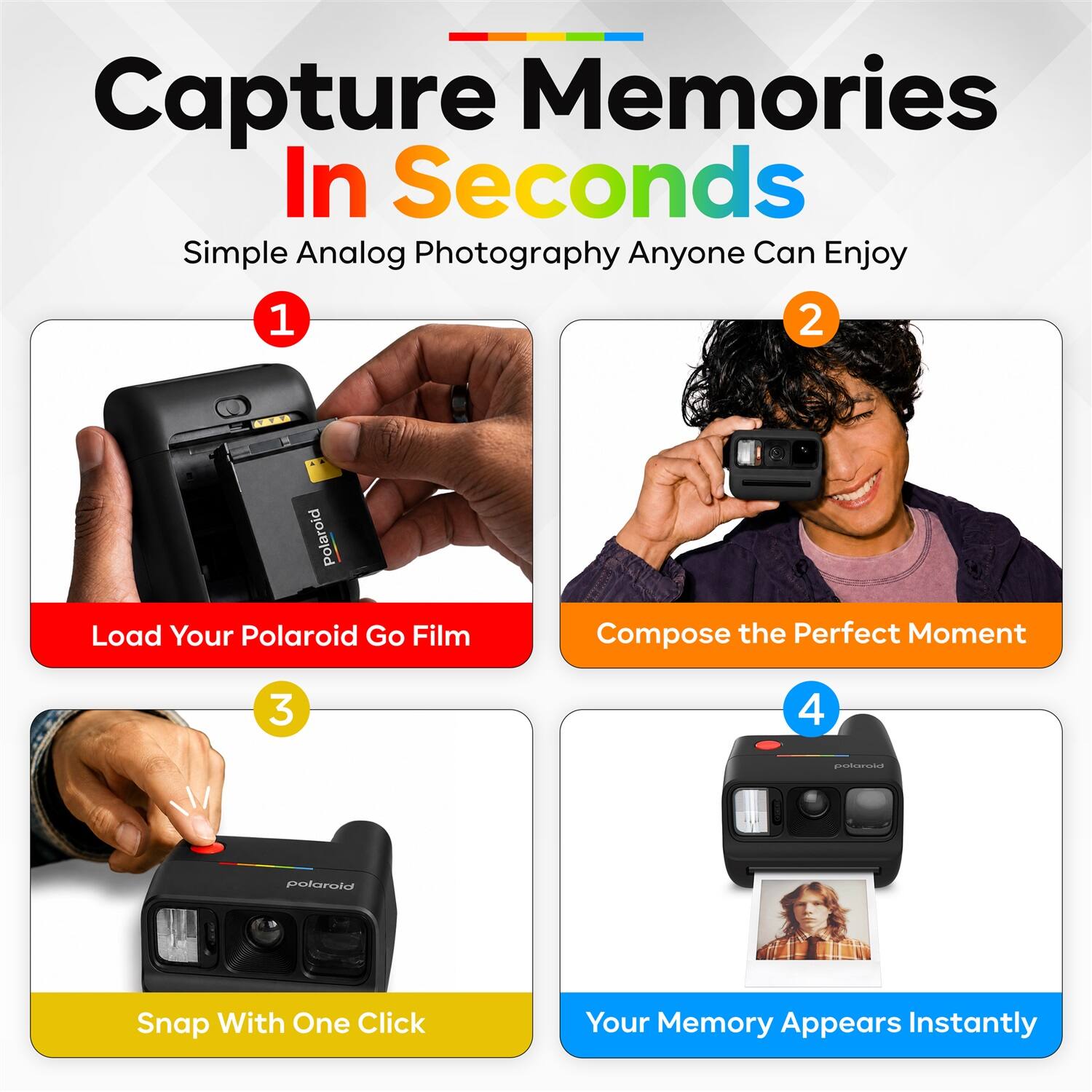 Capture Memories In Seconds  
Simple Analog Photography Anyone Can Enjoy  

1. Load Your Polaroid Go Film  
2. Compose the Perfect Moment  
3. Snap With One Click  
4. Your Memory Appears Instantly