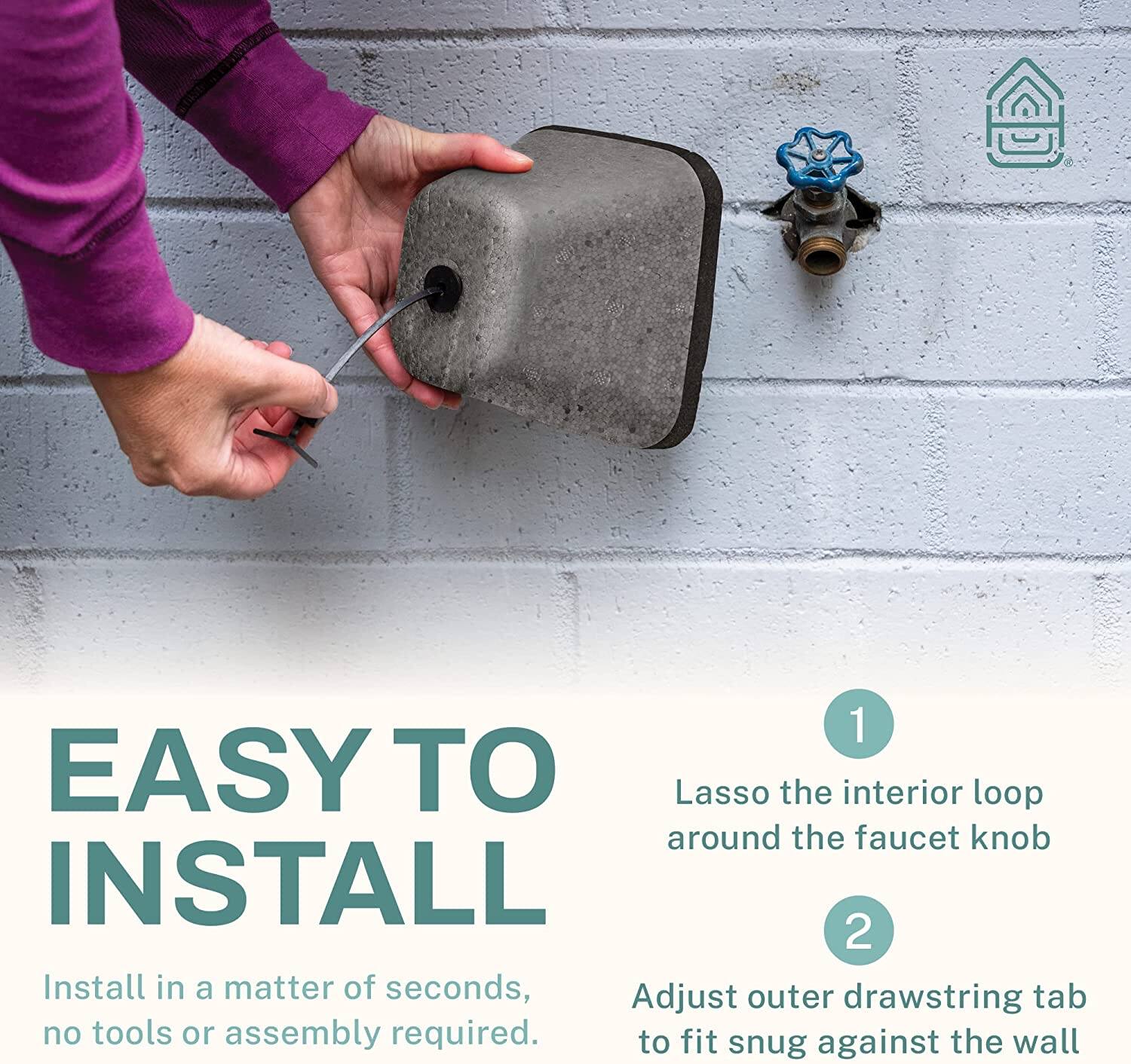 1. Lasso the interior loop around the faucet knob  
2. Install in a matter of seconds, Adjust outer drawstring tab to fit snug against the wall  
   - No tools or assembly required.
