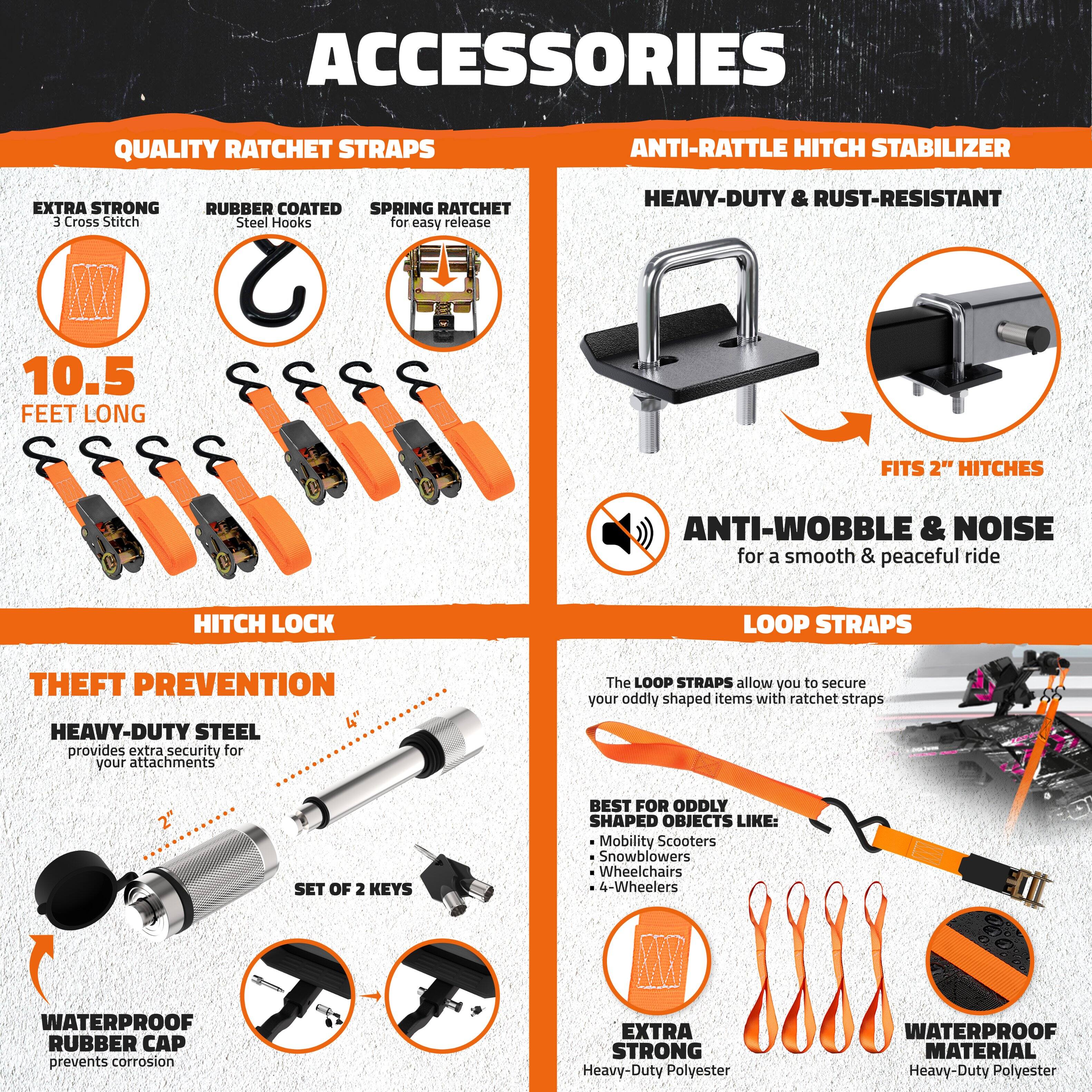 **ACCESSORIES**

**QUALITY RATCHET STRAPS**
- EXTRA STRONG
  - 3 Cross Stitch
- RUBBER COATED
  - Steel Hooks
- SPRING RATCHET
  - for easy release
- 10.5 FEET LONG

**ANTI-RATTLE HITCH STABILIZER**
- HEAVY-DUTY & RUST-RESISTANT
- FITS 2" HITCHES
- ANTI-WOBBLE & NOISE
  - for a smooth & peaceful ride

**HITCH LOCK**
- THEFT PREVENTION
  - HEAVY-DUTY STEEL
    - provides extra security for your attachments
  - SET OF 2 KEYS
- WATERPROOF RUBBER CAP
  - prevents corrosion

**LOOP STRAPS**
- The LOOP STRAPS allow you to secure your oddly shaped items with ratchet straps
- BEST FOR ODDLY SHAPED OBJECTS LIKE:
  - Mobility Scooters
  - Snowblowers
  - Wheelchairs
  - 4-Wheelers
- EXTRA STRONG
  - Heavy-Duty Polyester
- WATERPROOF MATERIAL
  - Heavy-Duty