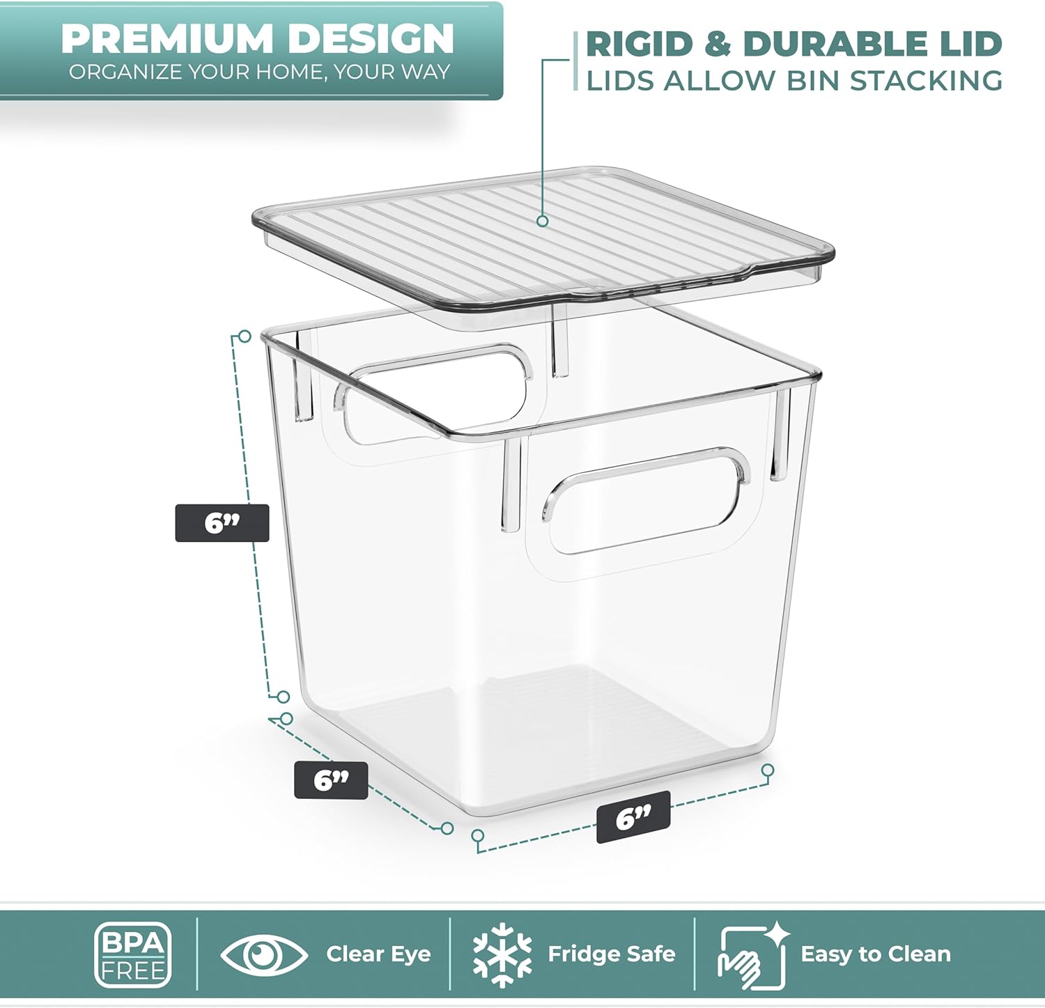 PREMIUM DESIGN  
ORGANIZE YOUR HOME, YOUR WAY  

RIGID & DURABLE LID  
LIDS ALLOW BIN STACKING  

6"  
6"  
6"  

BPA FREE  
Clear Eye  
Fridge Safe  
Easy to Clean