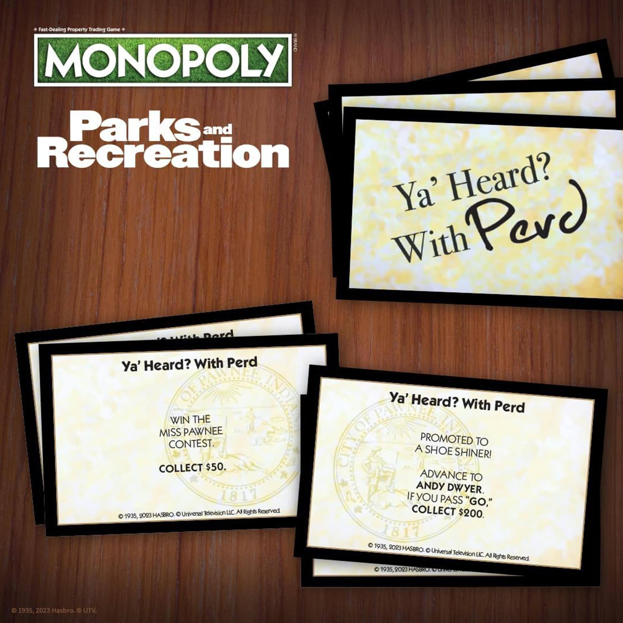 Fast-Dealing Property Trading Game  
MONOPOLY  
Parks and Recreation  

Ya' Heard? With Perd  

WIN THE MISS PAWNEE CONTEST.  
COLLECT $50.  
1811  
© 1935, 9013 HASBRO® © Universal Television LLC All Rights Reserved  

PROMOTED TO A SHOE SHINER!  
ADVANCE TO ANDY DWYER.  
IF YOU PASS "GO," COLLECT $200.  
1817  
© 1935, 9023 HASBRO® © Universal Television LLC All Rights Reserved  

© 1935, 2023 Hasbro. © UTV