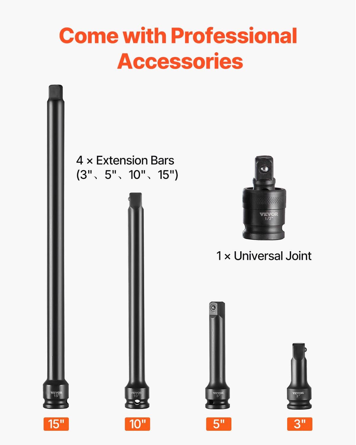 Come with Professional Accessories

4 x Extension Bars (3", 5", 10", 15")

1 x Universal Joint

VEVOR 1/2"

VEVOR 15"

VEVOR 10"

VEVOR 5"

VEVOR 3"