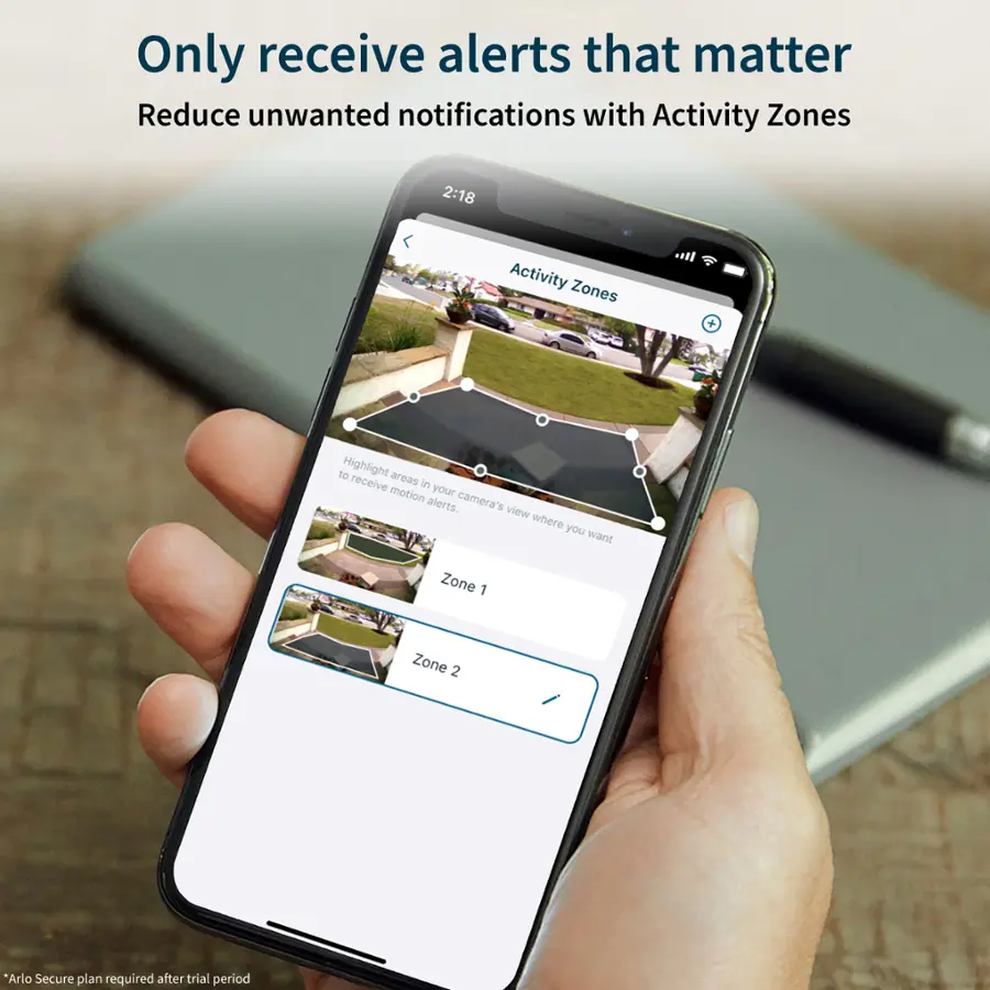 Only receive alerts that matter. Reduce unwanted notifications with Activity Zones. 2:18 Activity Zones + to Highlight areas to receive in your motion camera's alerts. View where you want. Zone 1. Zone 2. Arlo Secure plan required after trial period.