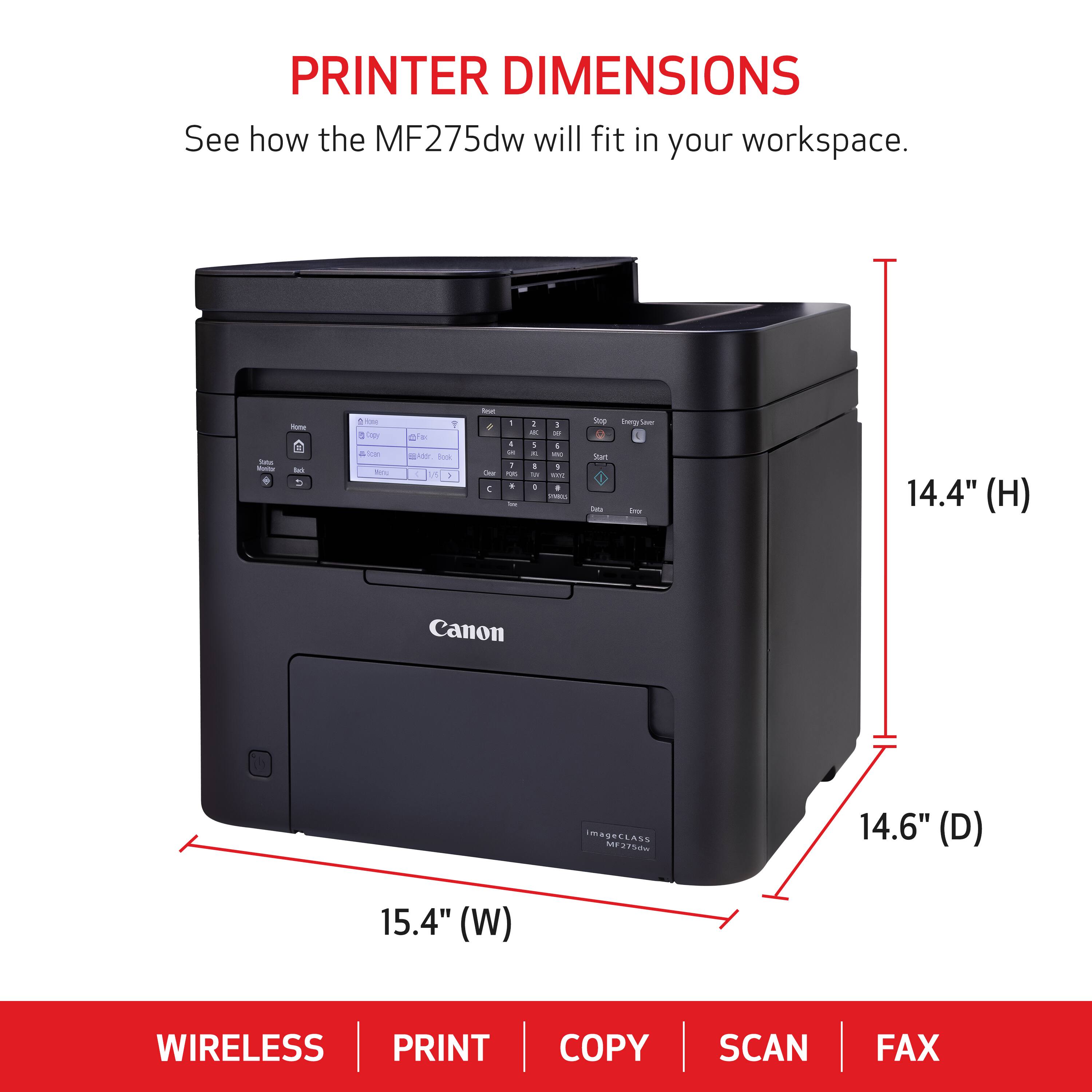 PRINTER DIMENSIONS See how the MF275dw will fit in your workspace. - - - - - -  - 1 o - - - -os a -  I : - . - 1 -  + : I - 1 - a - + - I - - 1 A.  - i an - - - - 14.4" (H) 14.6" (D) 15.4" (W) WIRELESS PRINT COPY SCAN FAX