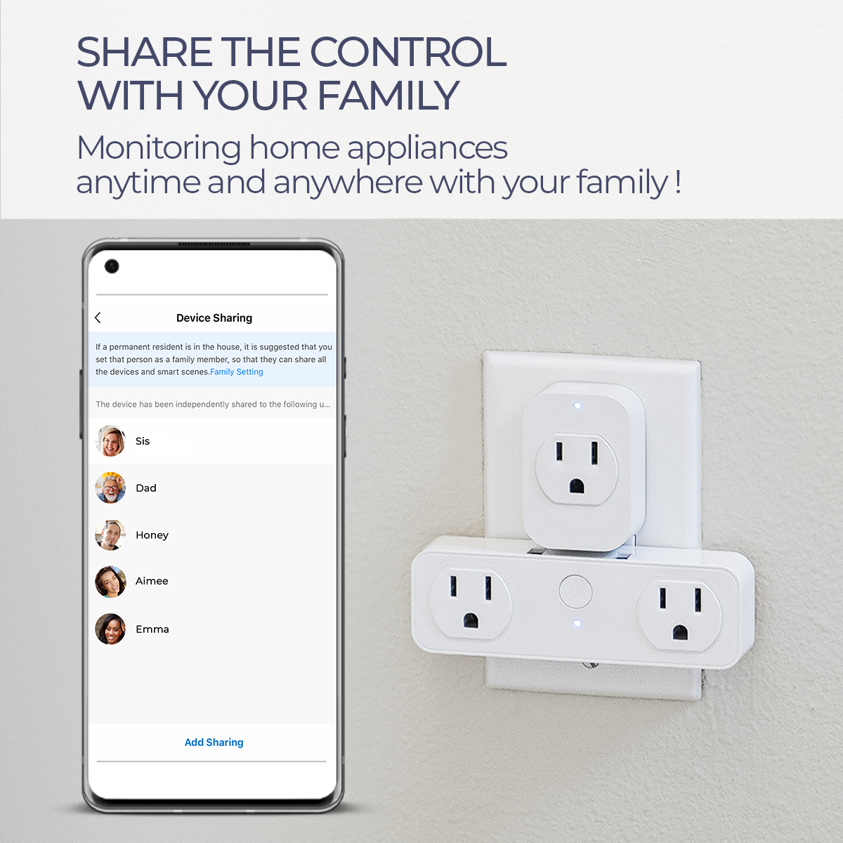 SHARE THE CONTROL WITH YOUR FAMILY  
Monitoring home appliances anytime and anywhere with your family!  

Device Sharing  
1. If a permanent resident is in the house, it is suggested that you set that person as a family member, so that they can share all the devices and smart scenes. Family Setting  

The device has been independently shared to the following -  
Sis  
Dad  
Honey  
Aimee  
Emma  

Add Sharing