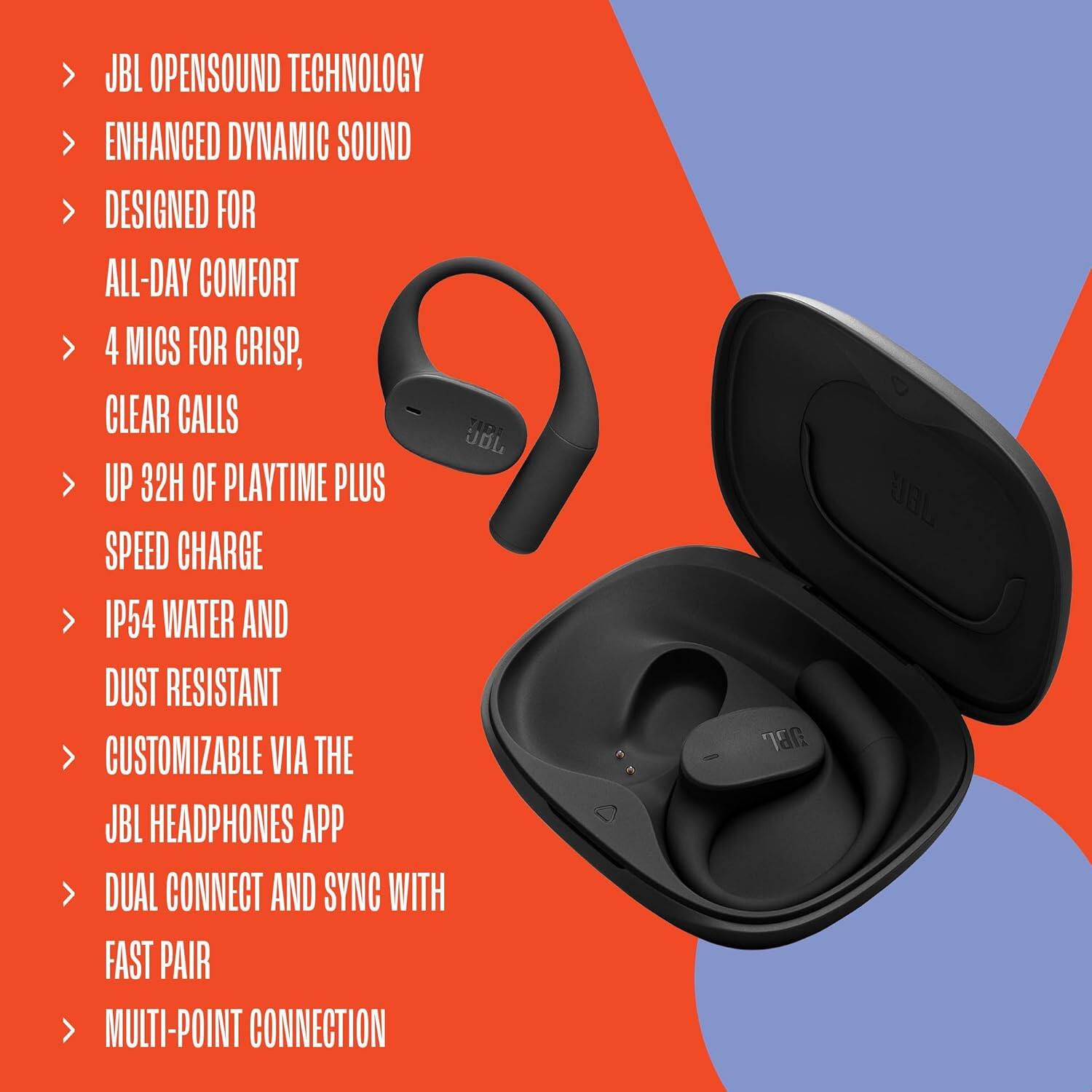 JBL OPENSOUND TECHNOLOGY  
ENHANCED DYNAMIC SOUND  
DESIGNED FOR ALL-DAY COMFORT  
4 MICS FOR CRISP, CLEAR CALLS  
UP 32H OF PLAYTIME PLUS SPEED CHARGE  
IP54 WATER AND DUST RESISTANT  
CUSTOMIZABLE VIA THE JBL HEADPHONES APP  
DUAL CONNECT AND SYNC WITH FAST PAIR  
MULTI-POINT CONNECTION