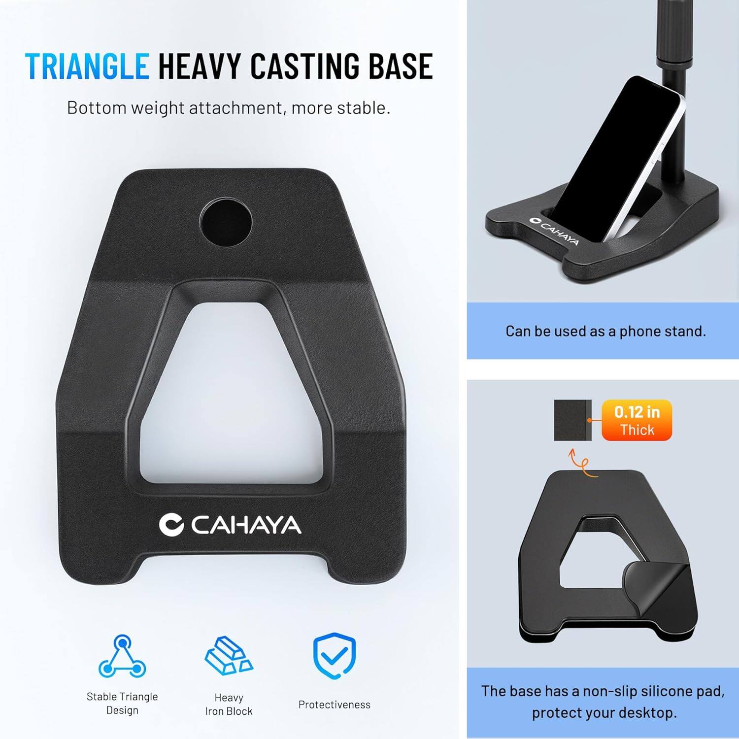 TRIANGLE HEAVY CASTING BASE  
Bottom weight attachment, more stable.  

OCANAYA  
Can be used as a phone stand.  

0.12 in Thick  

CAHAYA  
Stable Triangle Design  
Heavy Iron Block  
Protectiveness  

The base has a non-slip silicone pad, protect your desktop.