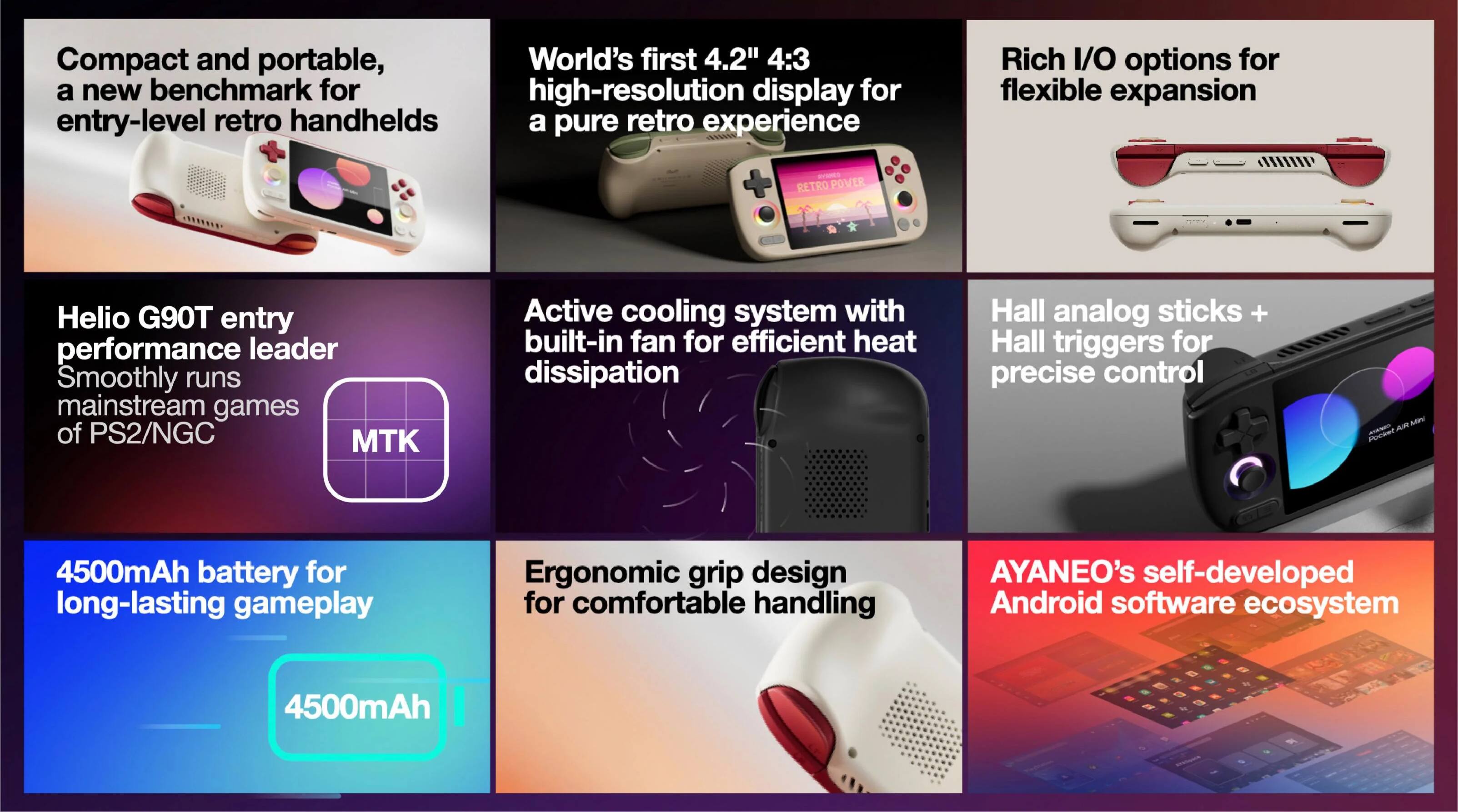 Compact and portable, a new benchmark for entry-level retro handhelds

World's first 4.2" 4:3 high-resolution display for a pure retro experience

Helio G90T entry performance leader, smoothly runs mainstream games of PS2/NGC

Active cooling system with built-in fan for efficient heat dissipation

Rich I/O options for flexible expansion

Hall analog sticks + Hall triggers for precise control

4500mAh battery for long-lasting gameplay

Ergonomic grip design for comfortable handling

AYANEO's self-developed Android software ecosystem