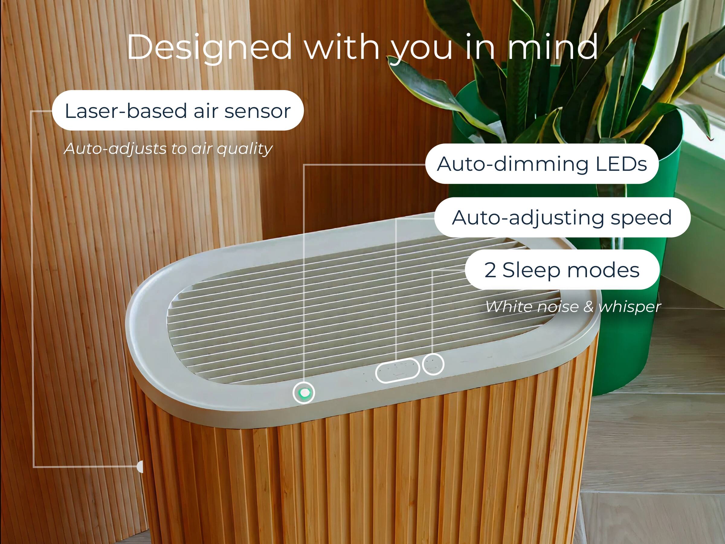 Designed with you in mind

- Laser-based air sensor
  - Auto-adjusts to air quality
- Auto-dimming LEDs
- Auto-adjusting speed
- 2 Sleep modes
- White noise & whisper