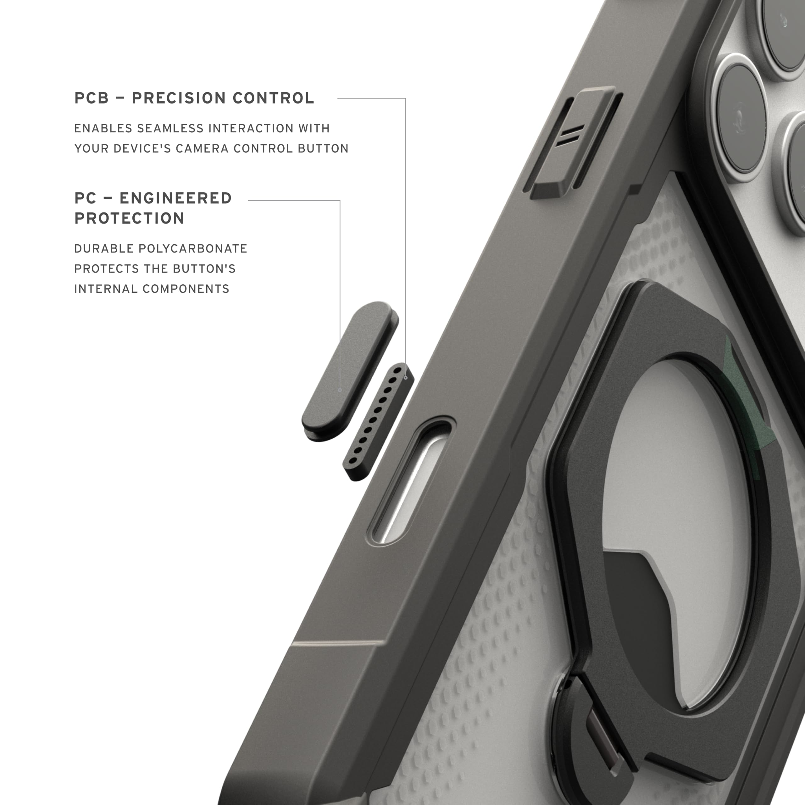 - PCB - PRECISION CONTROL
  ENABLES SEAMLESS INTERACTION WITH YOUR DEVICE'S CAMERA CONTROL BUTTON

- PC - ENGINEERED PROTECTION
  DURABLE POLYCARBONATE PROTECTS THE BUTTON'S INTERNAL COMPONENTS