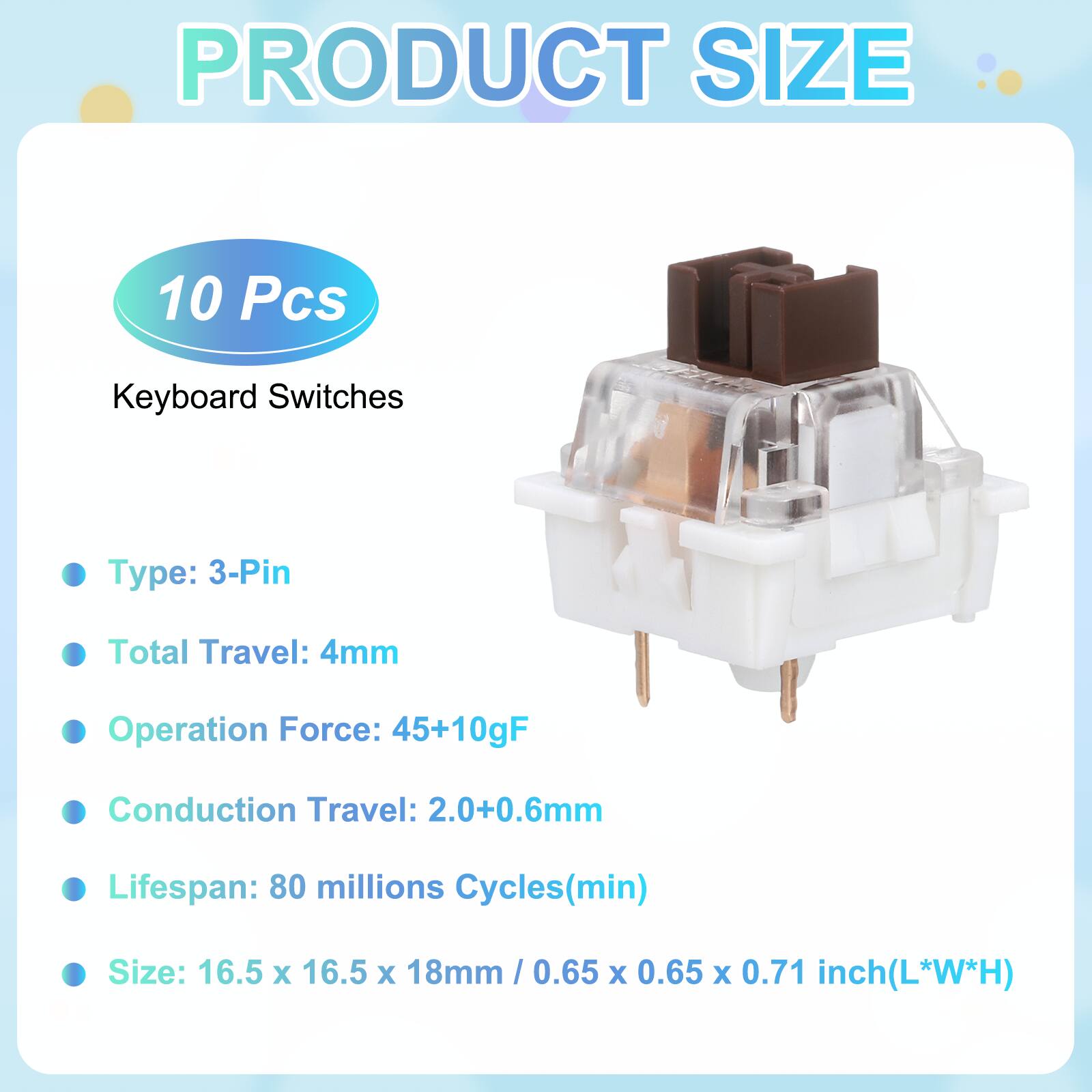 PRODUCT SIZE

10 Pcs Keyboard Switches

- Type: 3-Pin
- Total Travel: 4mm
- Operation Force: 45+10gF
- Conduction Travel: 2.0+0.6mm
- Lifespan: 80 millions Cycles(min)
- Size: 16.5 x 16.5 x 18mm / 0.65 x 0.65 x 0.71 inch(L*W*H)