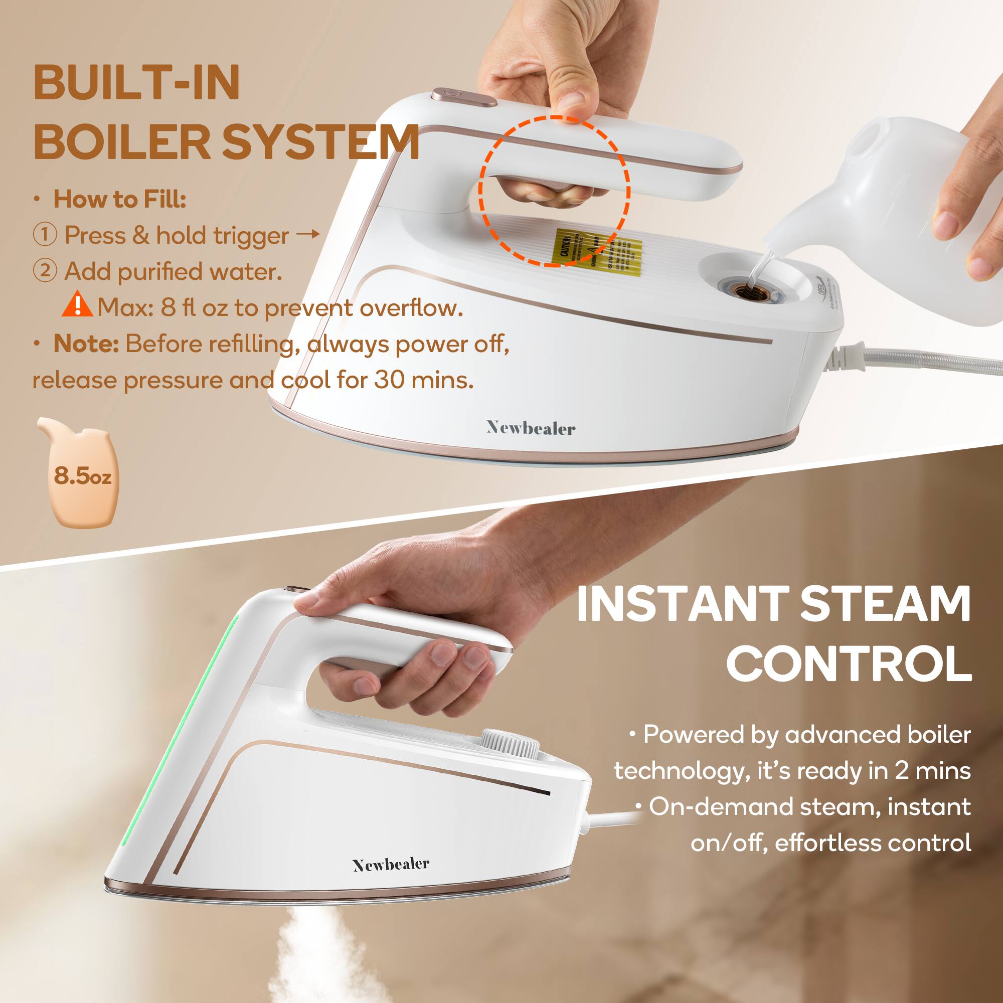 BUILT-IN BOILER SYSTEM

How to Fill:
1. Press & hold trigger
2. Add purified water.
⚠️ Max: 8 fl oz to prevent overflow.
Note: Before refilling, always power off, release pressure and cool for 30 mins.

Newbealer 8.5oz

INSTANT STEAM CONTROL

Powered by advanced boiler technology, it's ready in 2 mins
On-demand steam, instant on/off, effortless control