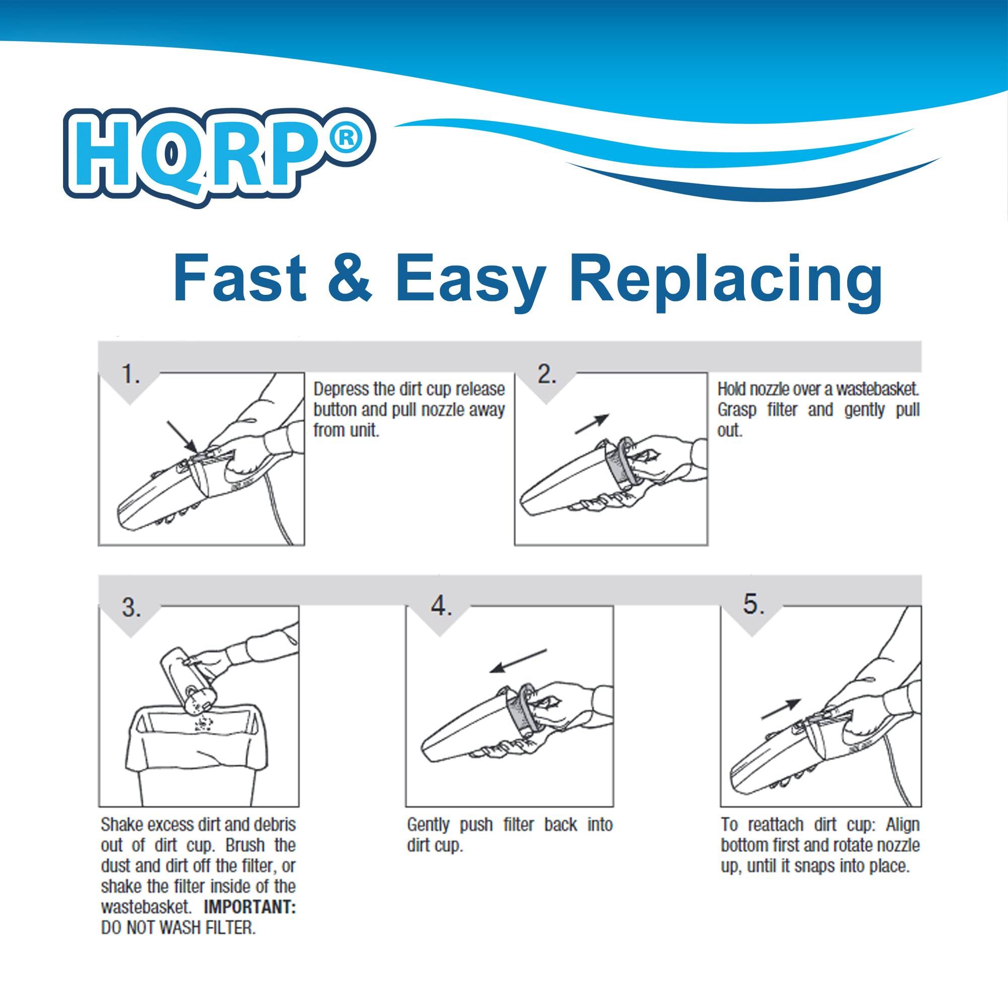 HQRP® Fast & Easy Replacing

1. Depress the dirt cup release button and pull nozzle away from unit.
2. Hold nozzle over a wastebasket. Grasp filter and gently pull out.
3. Shake excess dirt and debris out of dirt cup. Brush the dust and dirt off the filter, or shake the filter inside of the wastebasket. IMPORTANT: DO NOT WASH FILTER.
4. Gently push filter back into dirt cup.
5. To reattach dirt cup: Align bottom first and rotate nozzle up, until it snaps into place.