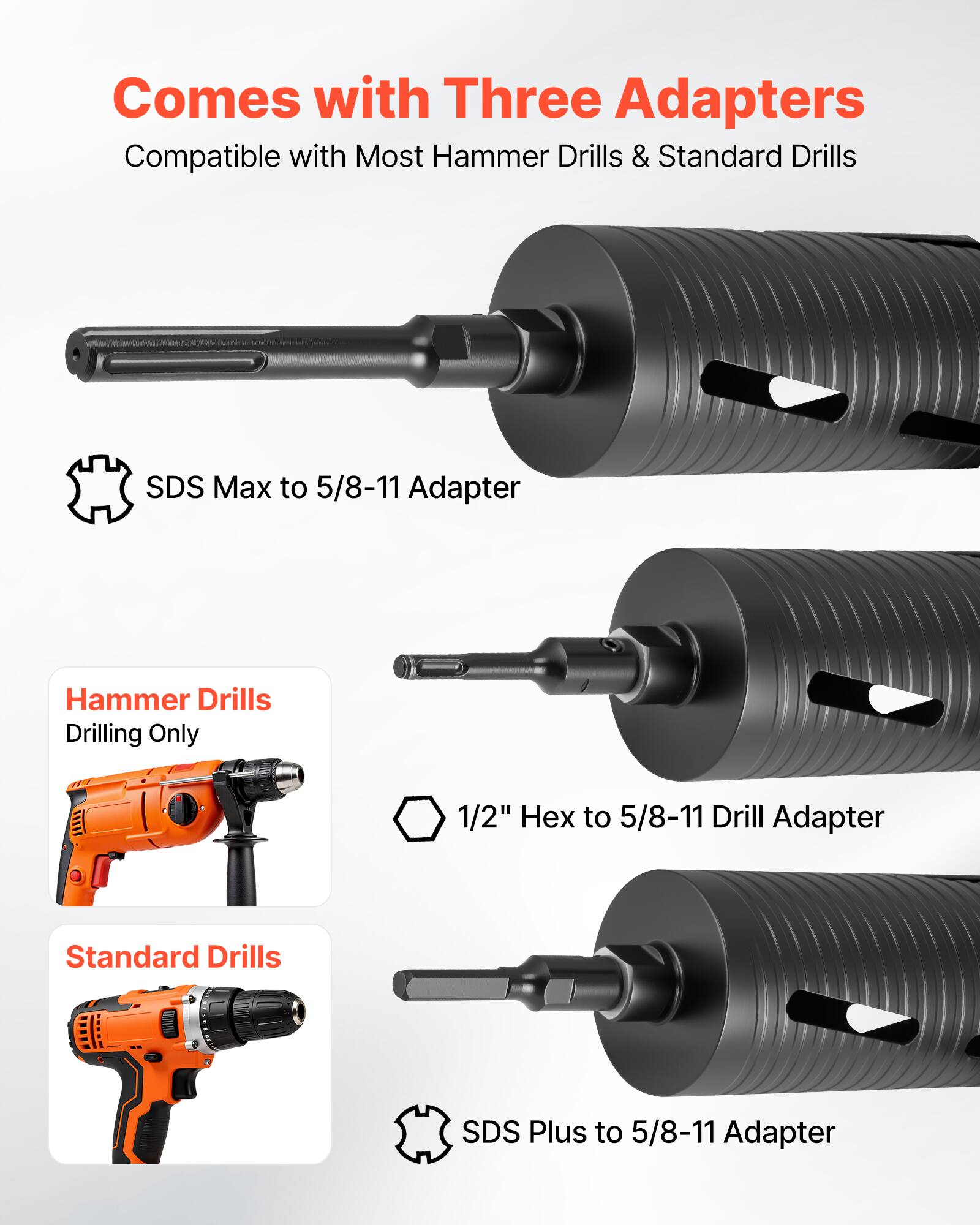 Comes with Three Adapters  
Compatible with Most Hammer Drills & Standard Drills  

- SDS Max to 5/8-11 Adapter  
- 1/2" Hex to 5/8-11 Drill Adapter (Hammer Drills, Drilling Only)  
- SDS Plus to 5/8-11 Adapter