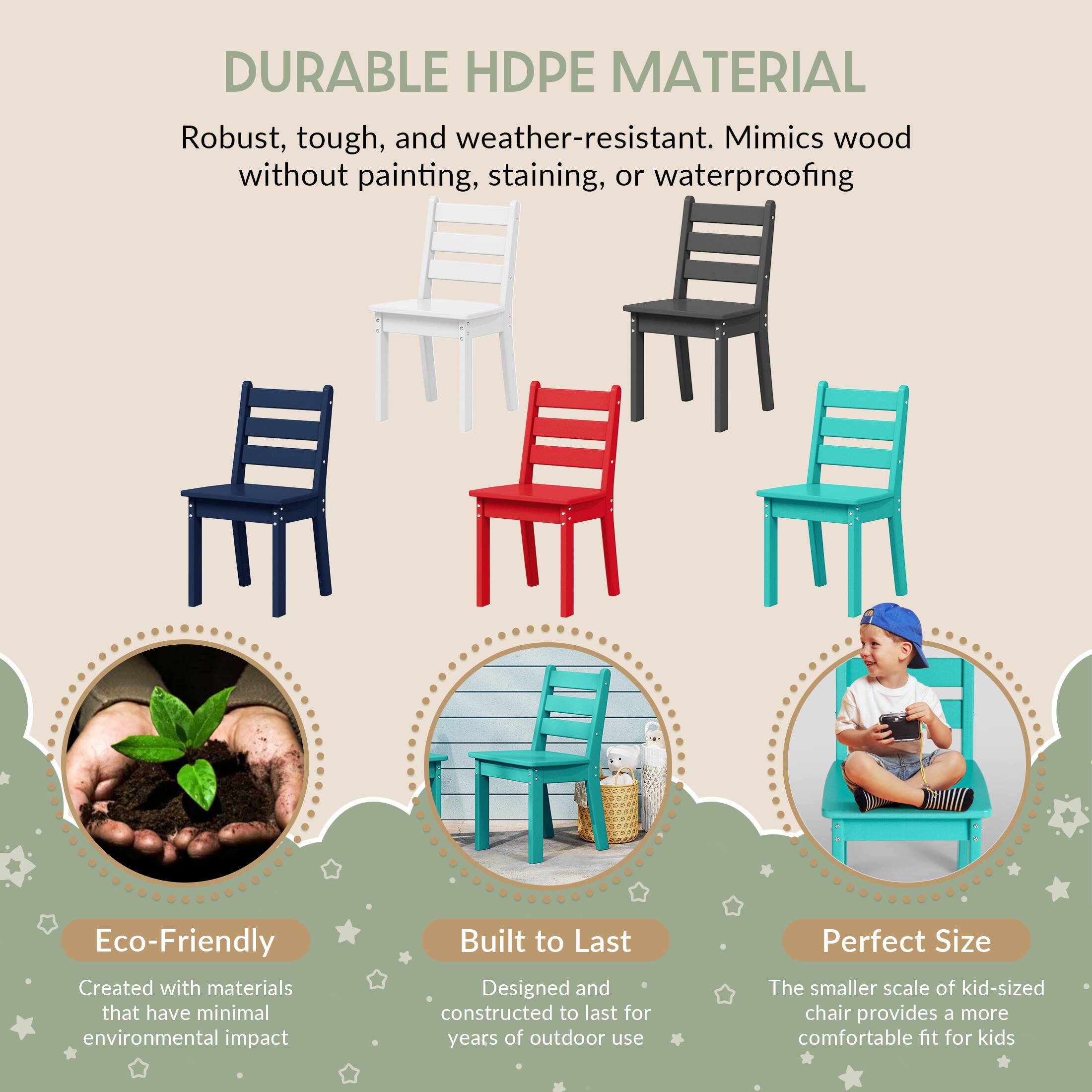 DURABLE HDPE MATERIAL  
Robust, tough, and weather-resistant. Mimics wood without painting, staining, or waterproofing  

Eco-Friendly  
Created with materials that have minimal environmental impact  

Built to Last  
Designed and constructed to last for years of outdoor use  

Perfect Size  
The smaller scale of kid-sized chair provides a more comfortable fit for kids