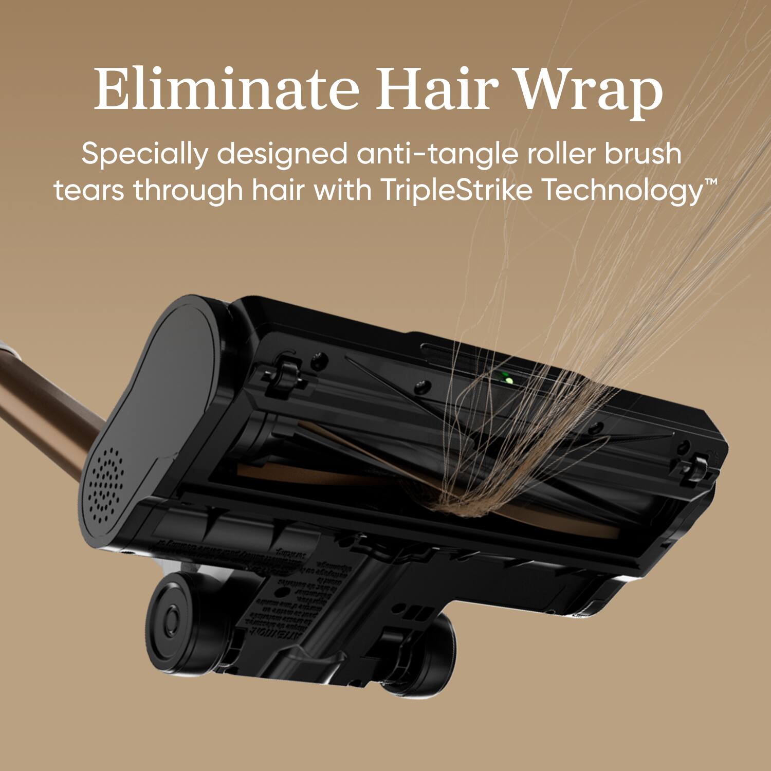 Eliminate Hair Wrap

Specially designed anti-tangle roller brush tears through hair with TripleStrike Technology™