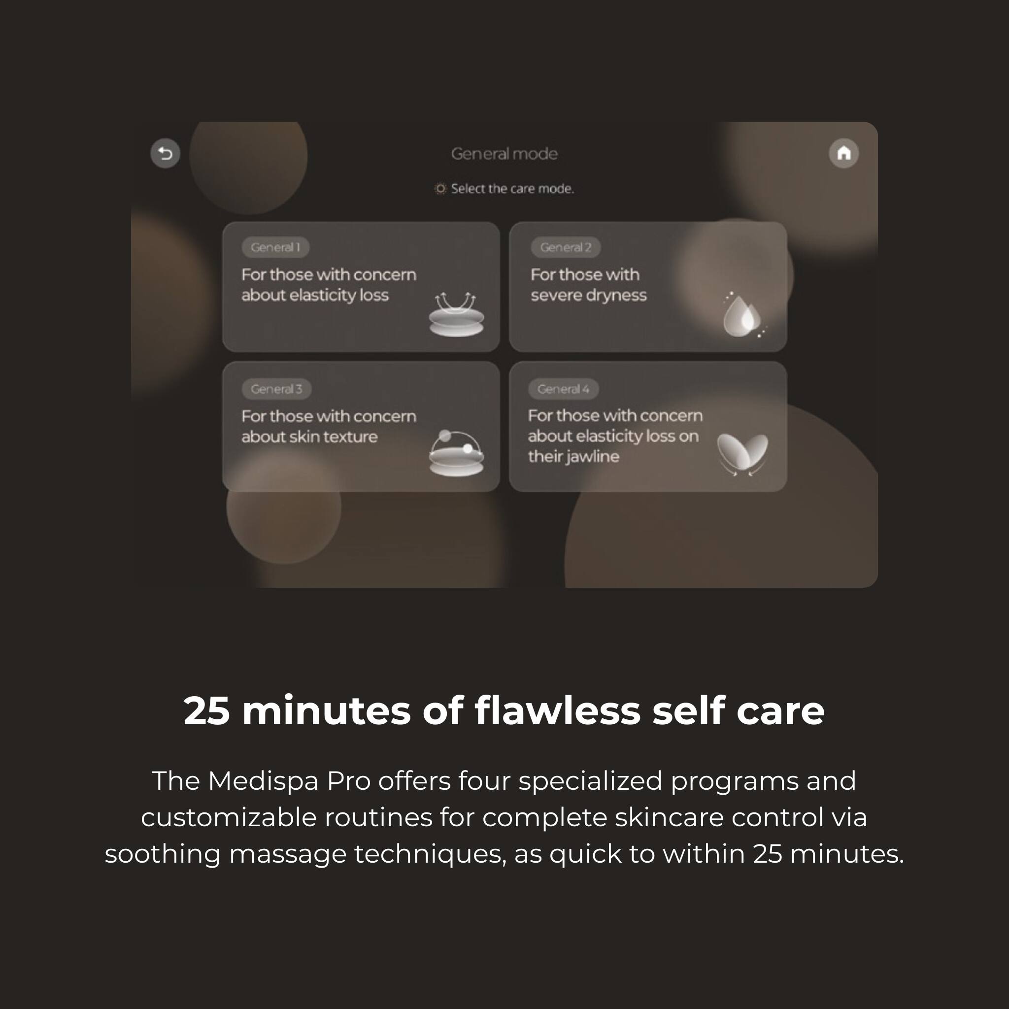 General mode Select the care mode. General 1 For those with concern about elasticity loss General 2 For those with severe dryness General 3 For those with concern about skin texture General 4 For those with concern about elasticity loss on their jawline 25 minutes of flawless self care The Medispa Pro offers four specialized programs and customizable routines for complete skincare control via soothing massage techniques, as quick to within 25 minutes.