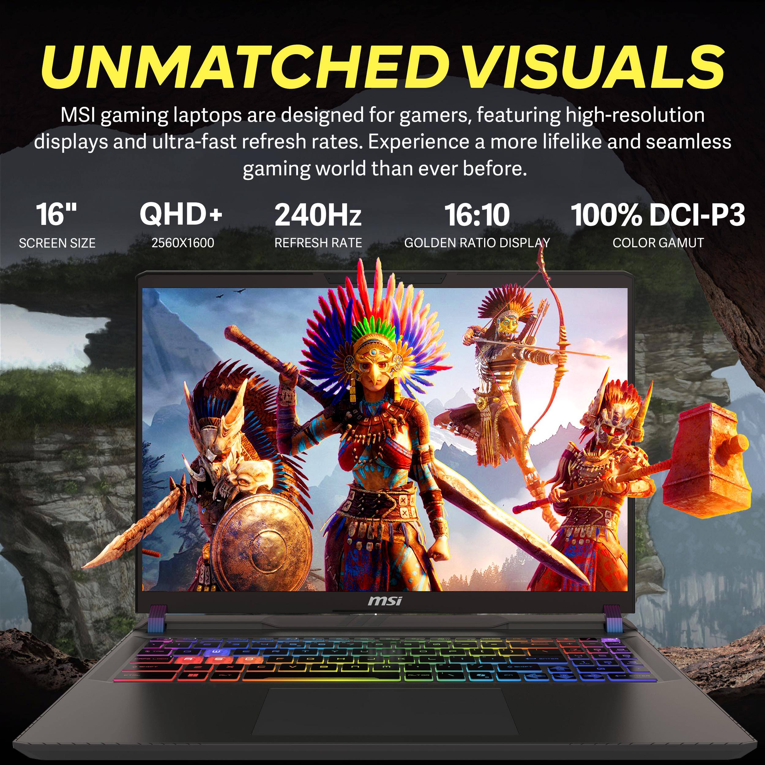 UNMATCHED VISUALS  
MSI gaming laptops are designed for gamers, featuring high-resolution displays and ultra-fast refresh rates. Experience a more lifelike and seamless gaming world than ever before.  
16" QHD+ 240Hz 16:10 100% DCI-P3  
SCREEN SIZE 2560X1600 REFRESH RATE GOLDEN RATIO DISPLAY COLOR GAMUT