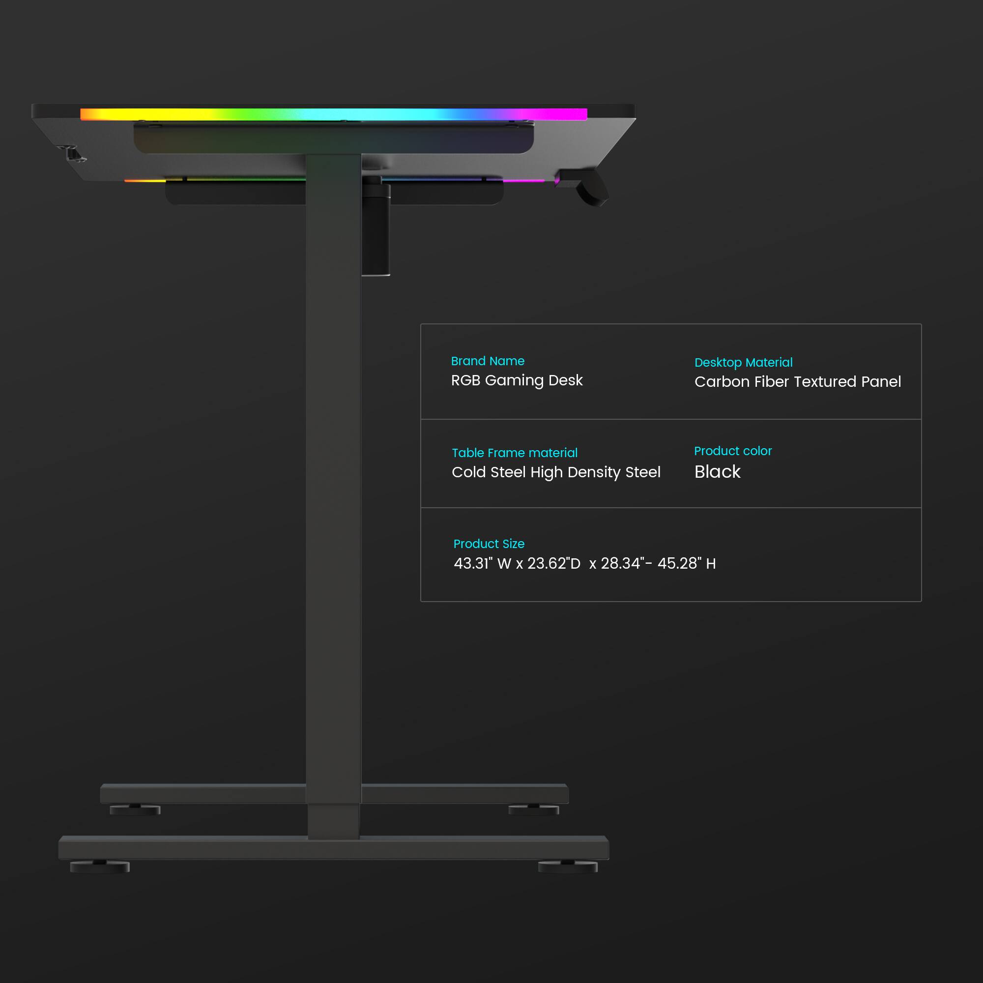 Brand Name: RGB Gaming Desk  
Desktop Material: Carbon Fiber Textured Panel  
Table Frame Material: Cold Steel High Density Steel  
Product Color: Black  
Product Size: 43.31" W x 23.62" D x 28.34" - 45.28" H