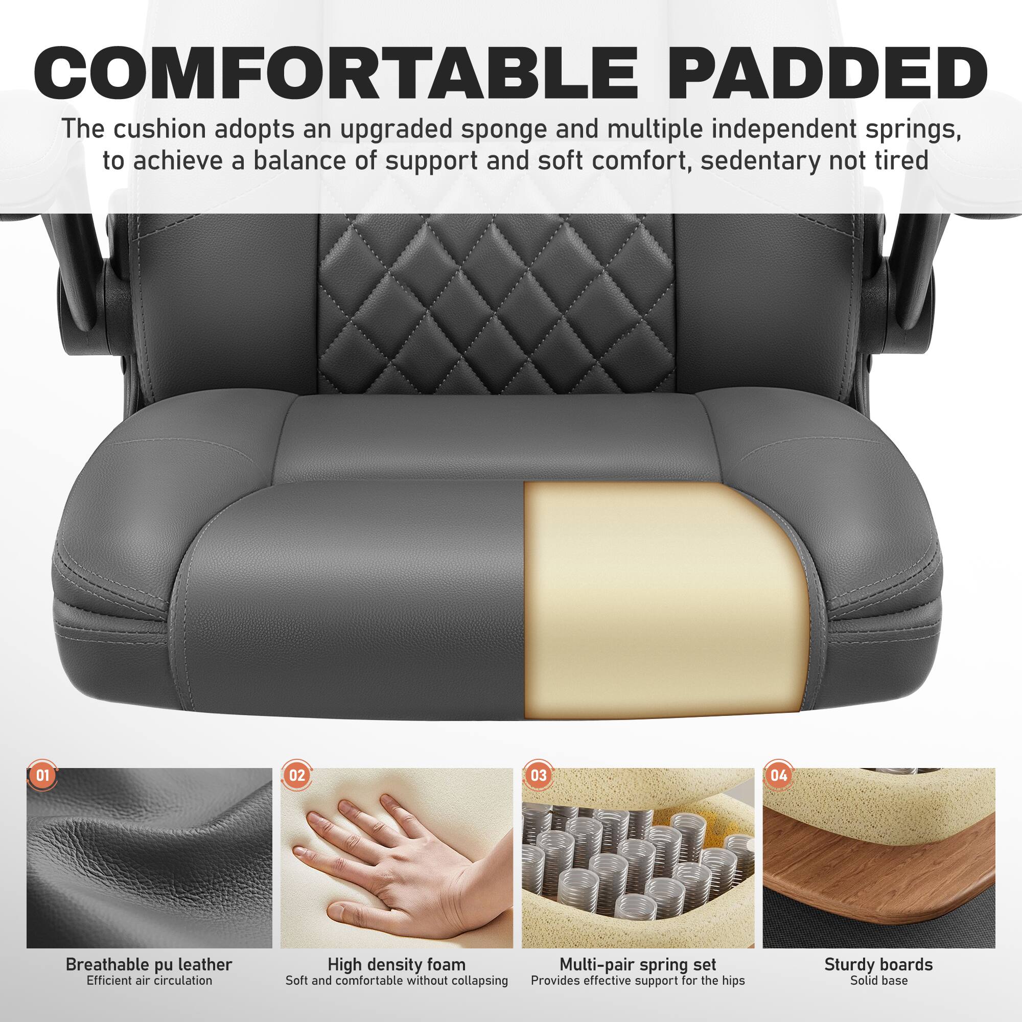 COMFORTABLE PADDED  
The cushion adopts an upgraded sponge and multiple independent springs, to achieve a balance of support and soft comfort, sedentary not tired

01  
Breathable pu leather  
Efficient air circulation

02  
High density foam  
Soft and comfortable without collapsing

03  
Multi-pair spring set  
Provides effective support for the hips

04  
Sturdy boards  
Solid base