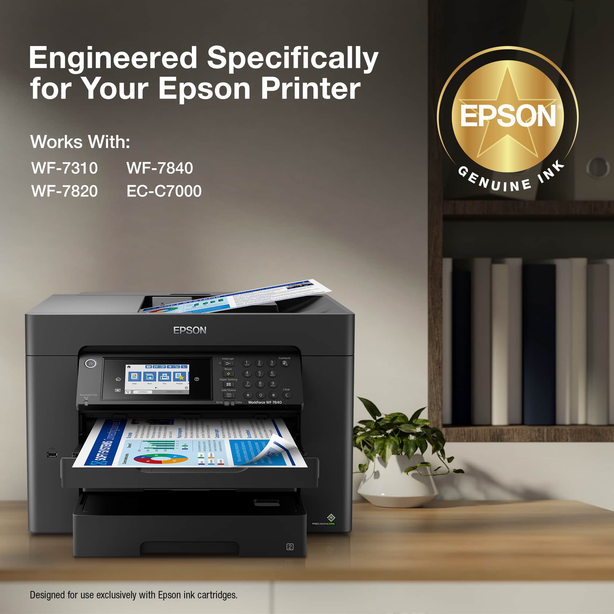 Engineered Specifically for Your Epson Printer EPSON Works With: WF-7310 WF-7840 INK WF-7820 EC-C7000 GENUINE EPSON | - - - - . . T ... : . P - | 1 : - : y 1 1 1 - - a - . - I T . d - - - - - - 28 I I 1 I I I I I 2 Designed for use exclusively with Epson ink cartridges.