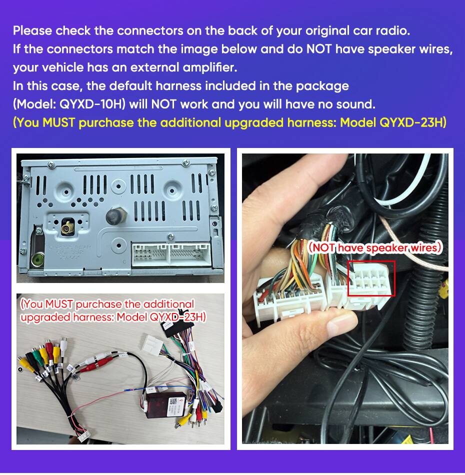 Please check the connectors on the back of your original car radio. If the connectors match the image below and do NOT have speaker wires, your vehicle has an external amplifier. In this case, the default harness included in the package (Model: QYXD-10H) will NOT work and you will have no sound. (You MUST purchase the additional upgraded harness: Model QYXD-23H)

(You MUST purchase the additional upgraded harness: Model QYXD-23H)

(You MUST purchase the additional upgraded harness: Model QYXD-23H)