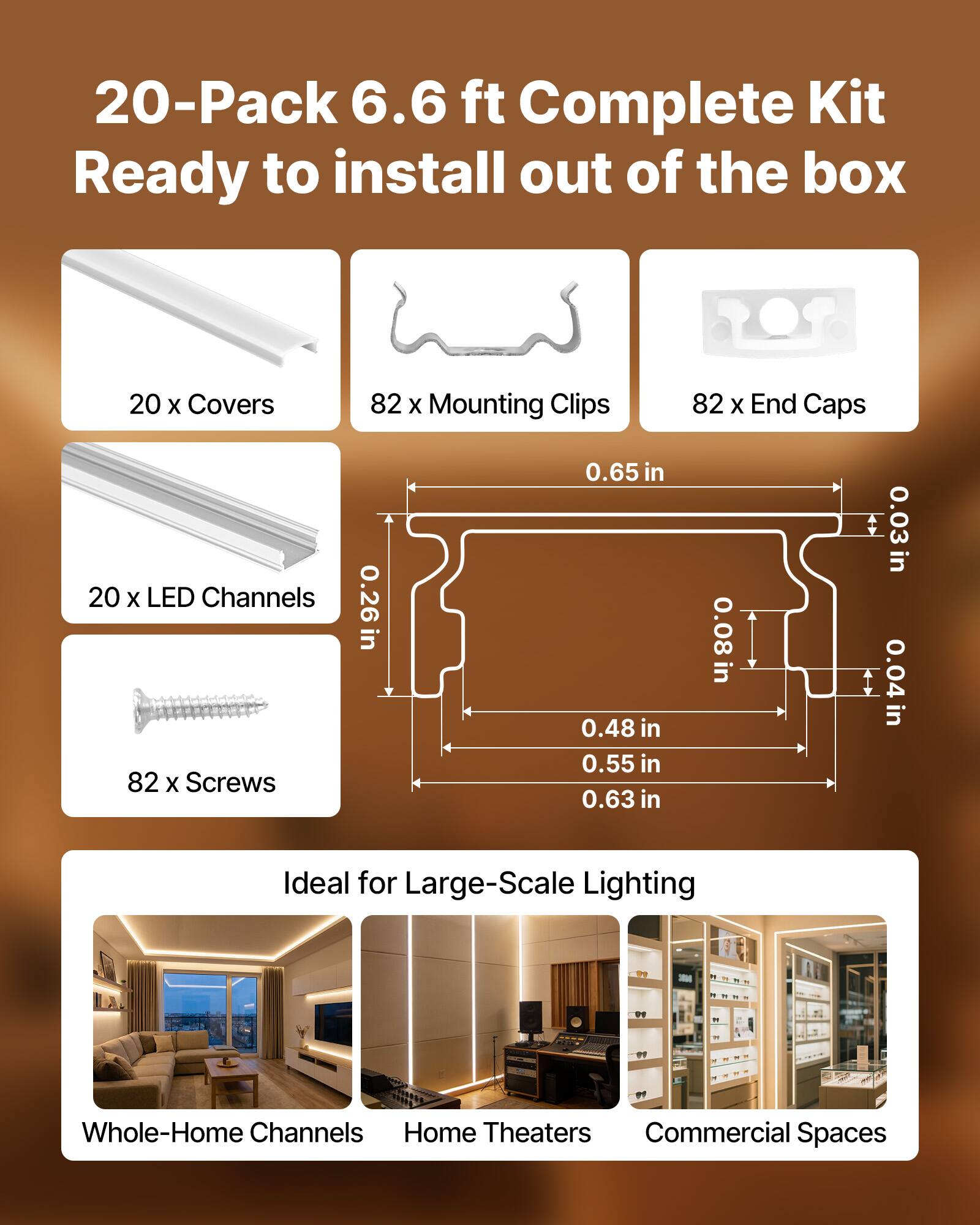 20-Pack 6.6 ft Complete Kit Ready to install out of the box

- 20 x Covers
- 82 x Mounting Clips
- 82 x End Caps
- 20 x LED Channels
- 82 x Screws

Dimensions:
- 0.26 in
- 0.65 in
- 0.48 in
- 0.55 in
- 0.63 in
- 0.08 in
- 0.03 in
- 0.04 in

Ideal for Large-Scale Lighting

- Whole-Home Channels
- Home Theaters
- Commercial Spaces