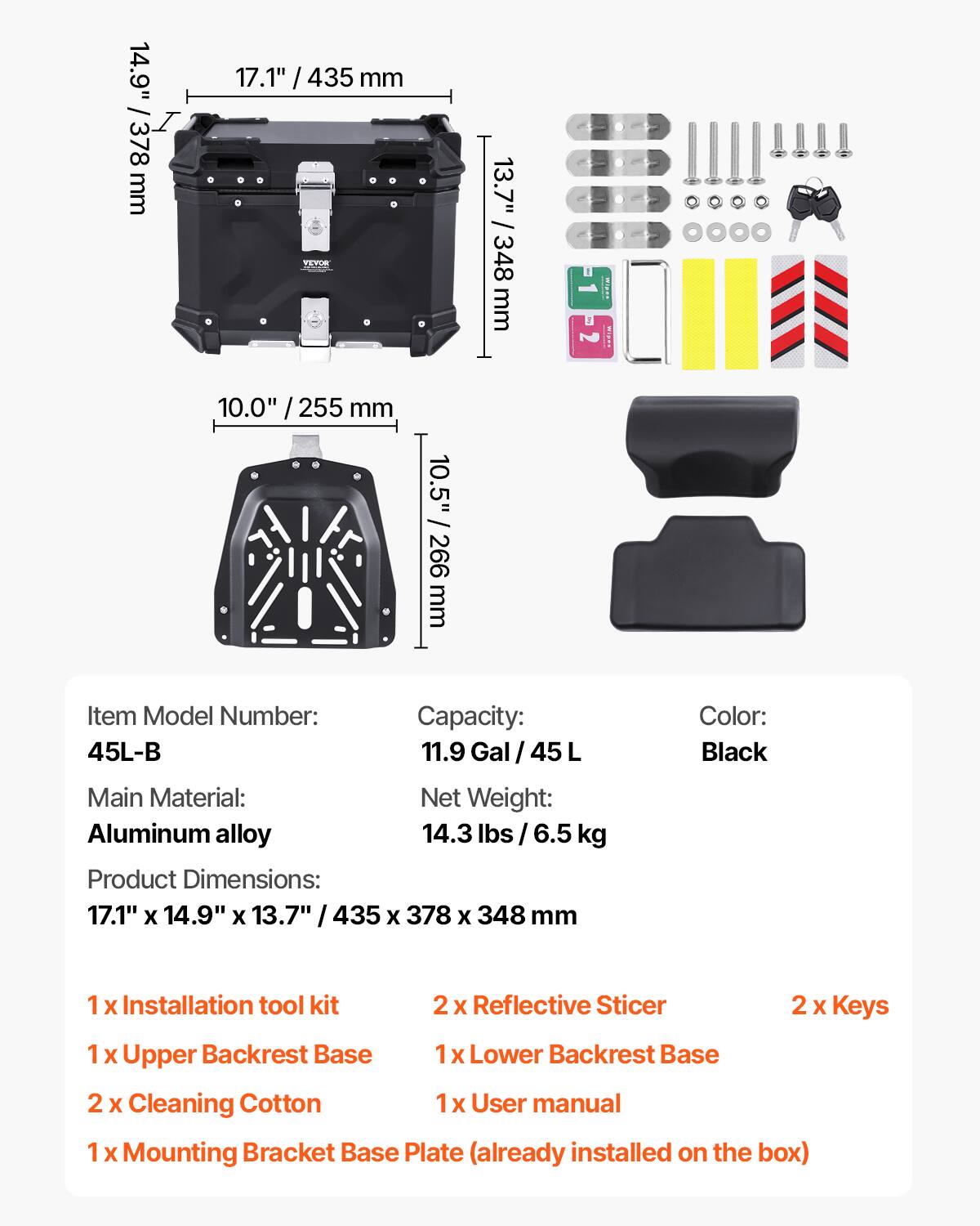 14.9" / 378 mm  
17.1" / 435 mm  
13.7" / 348 mm  
10.0" / 255 mm  
10.5" / 266 mm  

Item Model Number: 45L-B  
Capacity: 11.9 Gal / 45 L  
Main Material: Aluminum alloy  
Net Weight: 14.3 lbs / 6.5 kg  
Product Dimensions: 17.1" x 14.9" x 13.7" / 435 x 378 x 348 mm  
Color: Black  

1 x Installation tool kit  
2 x Reflective Sticker  
2 x Keys  
1 x Upper Backrest Base  
1 x Lower Backrest Base  
2 x Cleaning Cotton  
1 x User manual  
1 x Mounting Bracket Base Plate (already installed on the box)