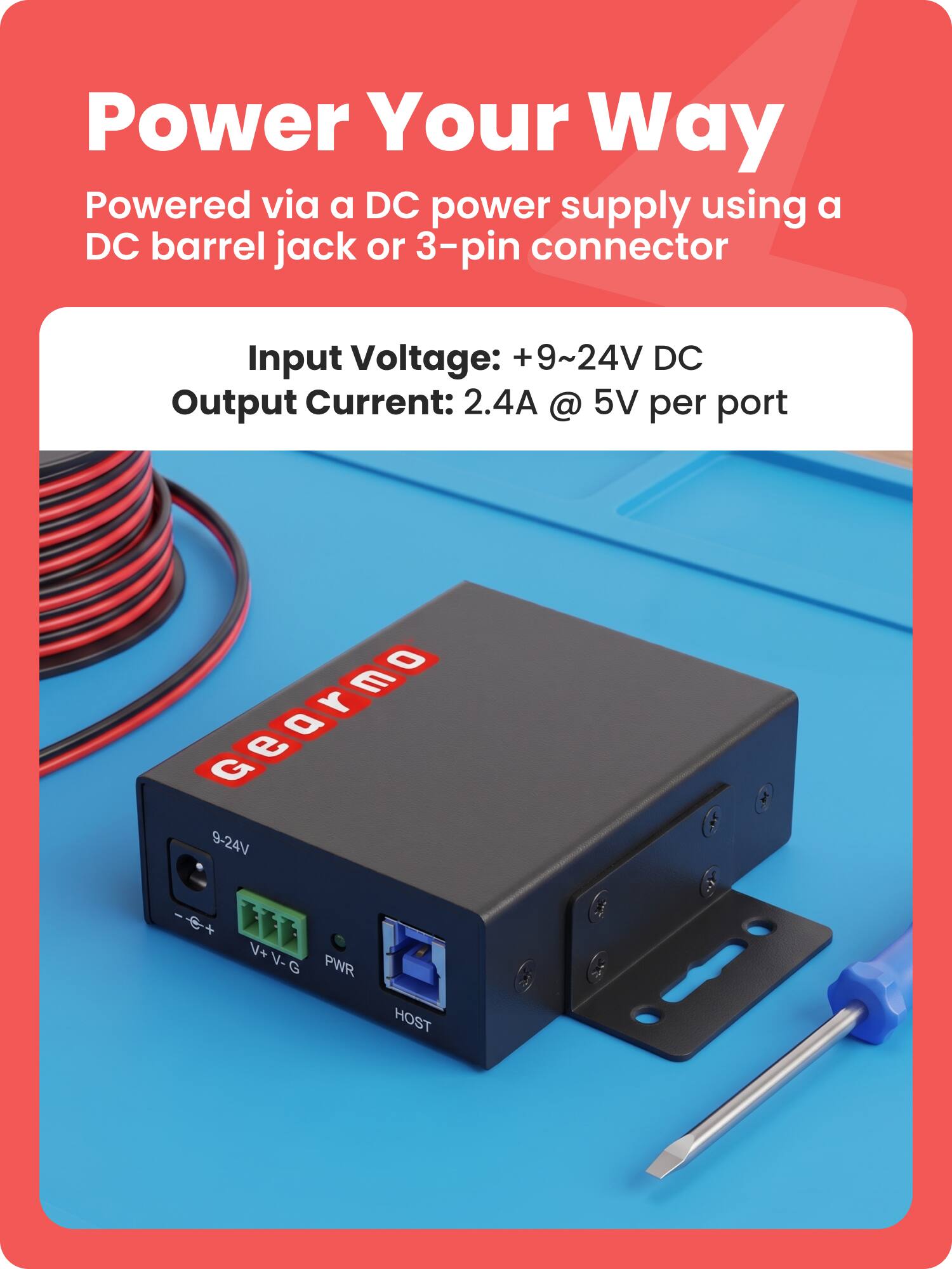 Power Your Way  
Powered via a DC power supply using a DC barrel jack or 3-pin connector  

Input Voltage: +9~24V DC  
Output Current: 2.4A @ 5V per port  

Gearmo  
9-24V  
V+ V- G  
PWR  
HOST