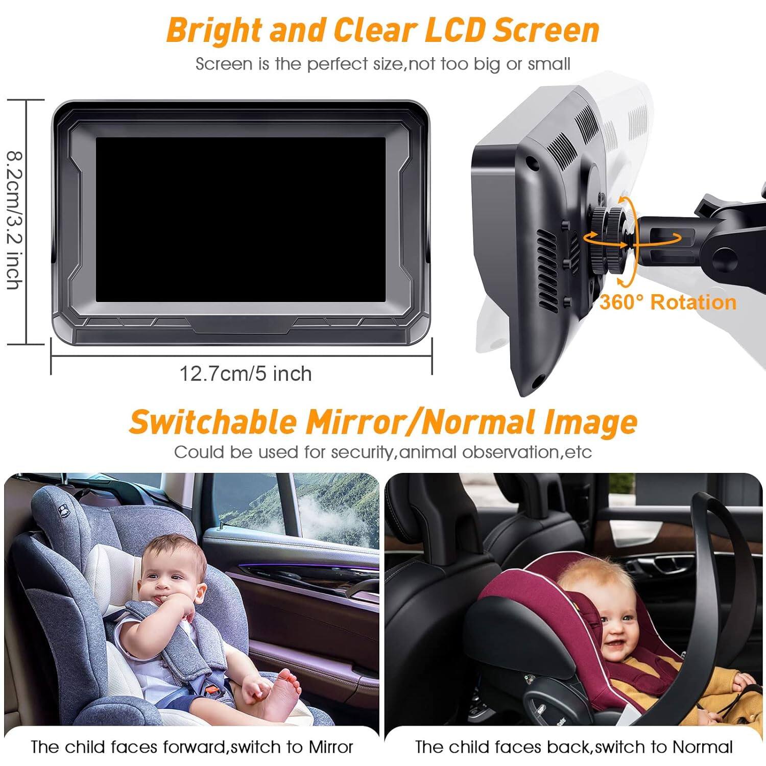 Bright and Clear LCD Screen  
Screen is the perfect size, not too big or small  
8.2cm/3.2 inch  
12.7cm/5 inch  
360° Rotation  
Switchable Mirror/Normal Image  
Could be used for security, animal observation, etc  
The child faces forward, switch to Mirror  
The child faces back, switch to Normal