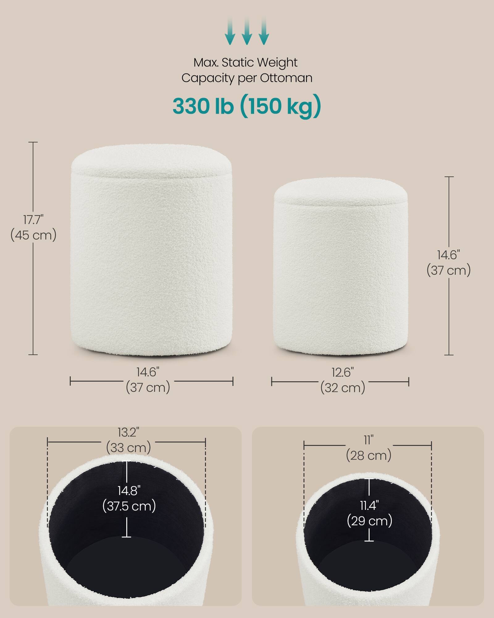 Max. Static Weight Capacity per Ottoman: 330 lb (150 kg)

- Height: 17.7" (45 cm)
- Diameter: 14.6" (37 cm)
- Depth: 12.6" (32 cm)
- Interior Height: 13.2" (33 cm)
- Interior Diameter: 14.8" (37.5 cm)
- Interior Depth: 11" (28 cm)