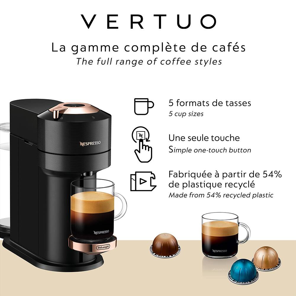 VERTUO  
La gamme complète de cafés  
The full range of coffee styles  

5 formats de tasses  
5 cup sizes  

Une seule touche  
Simple one-touch button  

Fabriquée à partir de 54% de plastique recyclé  
Made from 54% recycled plastic