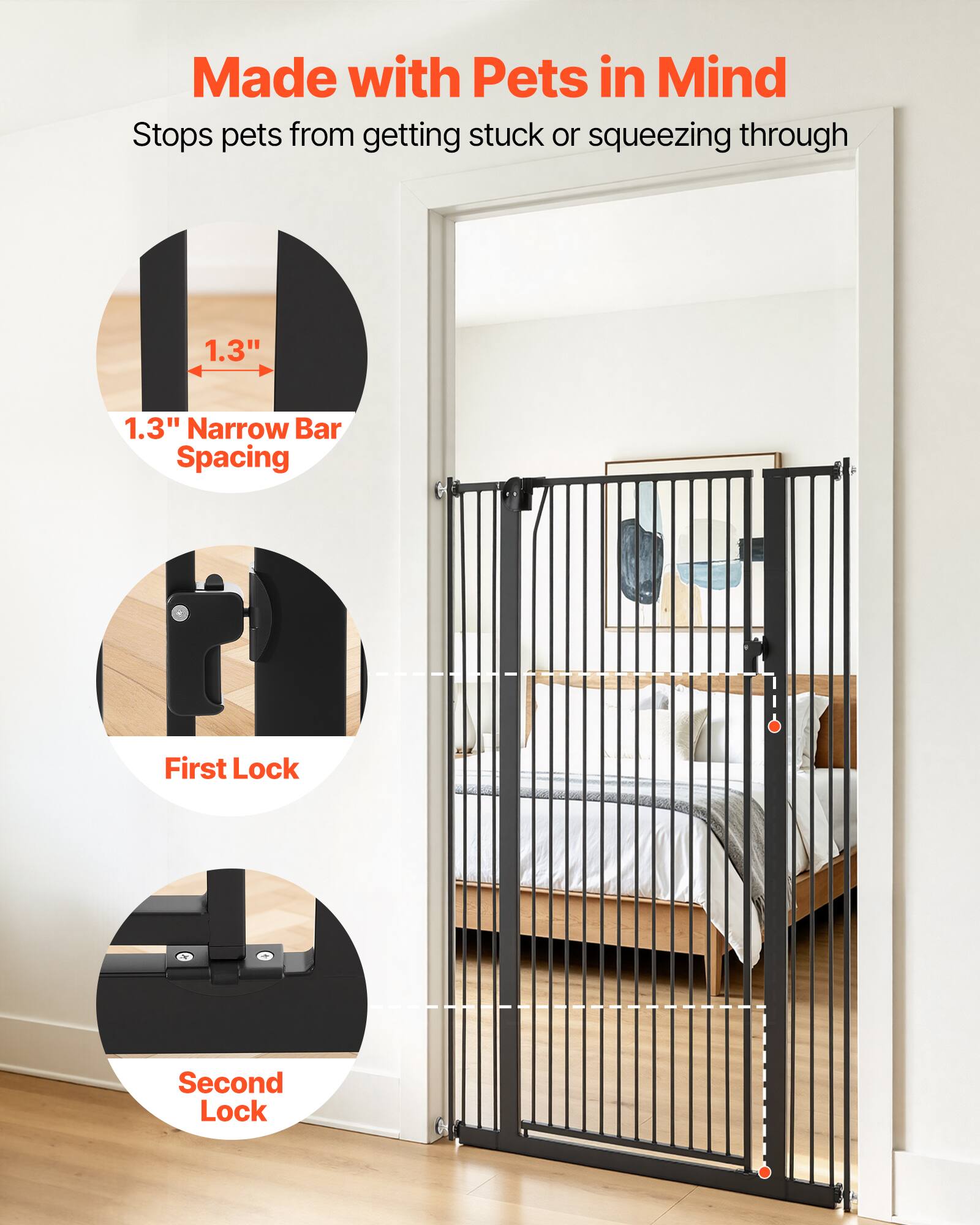 Made with Pets in Mind  
Stops pets from getting stuck or squeezing through  
1.3" Narrow Bar Spacing  
First Lock  
Second Lock