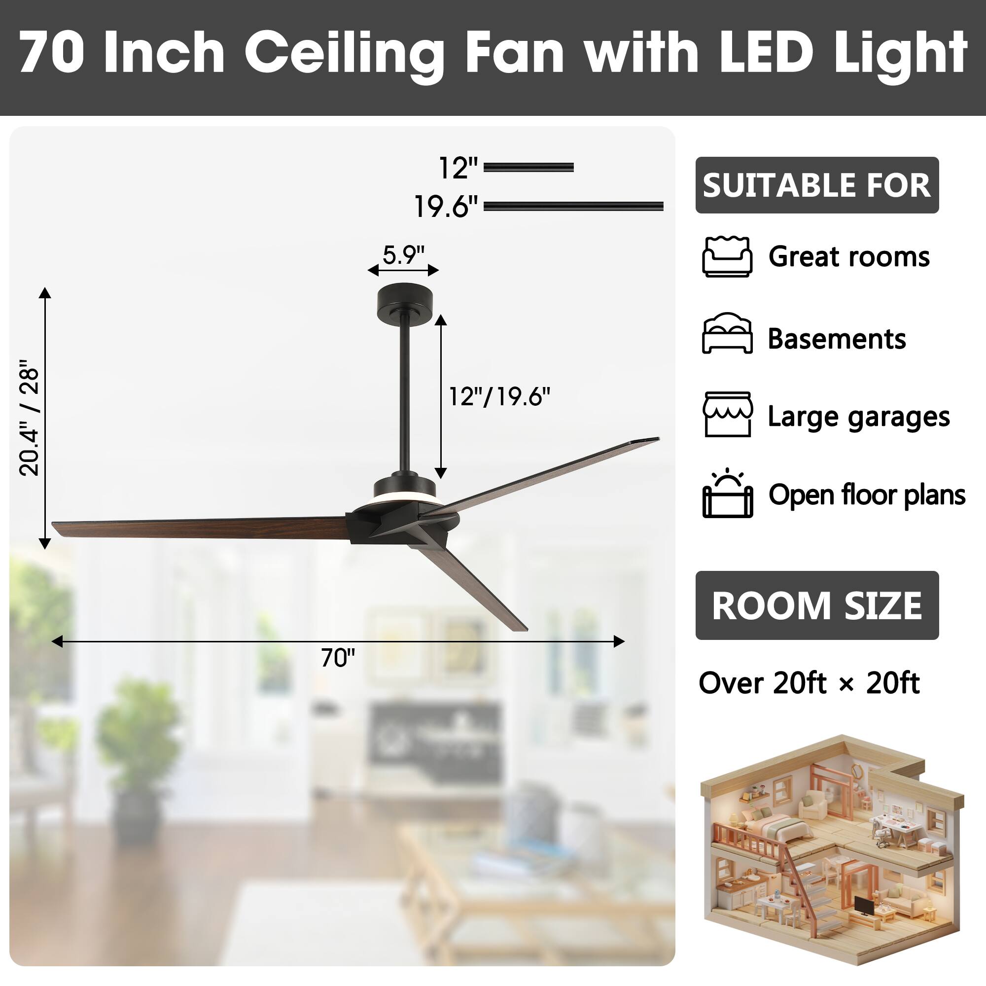 70 Inch Ceiling Fan with LED Light

12" 19.6" 5.9" 20.4" / 28" 12"/19.6"

SUITABLE FOR
- Great rooms
- Basements
- Large garages
- Open floor plans

ROOM SIZE
Over 20ft x 20ft
