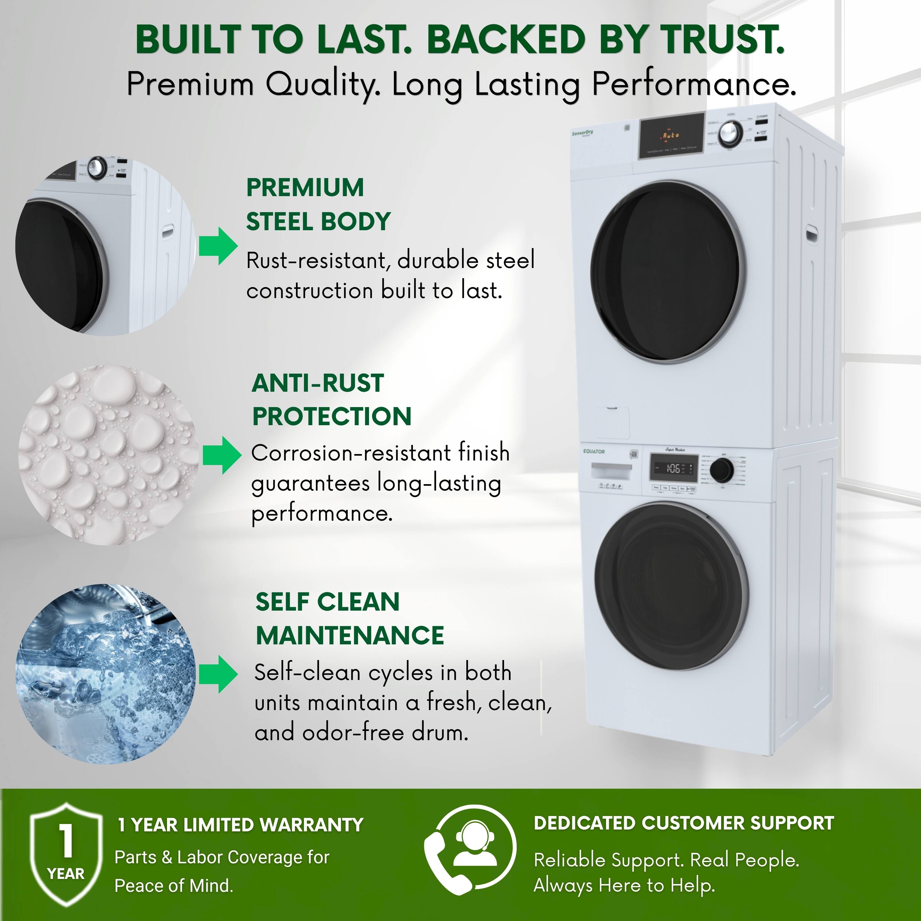 BUILT TO LAST. BACKED BY TRUST.  
Premium Quality. Long Lasting Performance.  

PREMIUM STEEL BODY  
Rust-resistant, durable steel construction built to last.  

ANTI-RUST PROTECTION  
Corrosion-resistant finish guarantees long-lasting performance.  

SELF CLEAN MAINTENANCE  
Self-clean cycles in both units maintain a fresh, clean, and odor-free drum.  

1 YEAR LIMITED WARRANTY  
Parts & Labor Coverage for Peace of Mind.  

DEDICATED CUSTOMER SUPPORT  
Reliable Support. Real People. Always Here to Help.