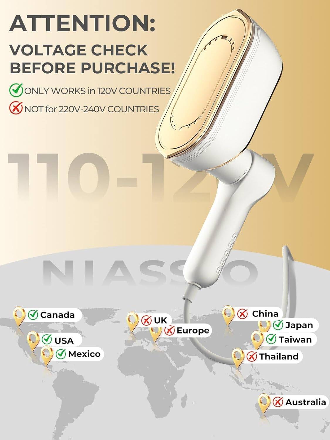 ATTENTION: VOLTAGE CHECK BEFORE PURCHASE! ONLY WORKS in 120V COUNTRIES X NOT for 220V-240V COUNTRIES 110-12 V NIASS O Canada USA Mexico X UK X Europe China Japan Taiwan X Thailand X Australia