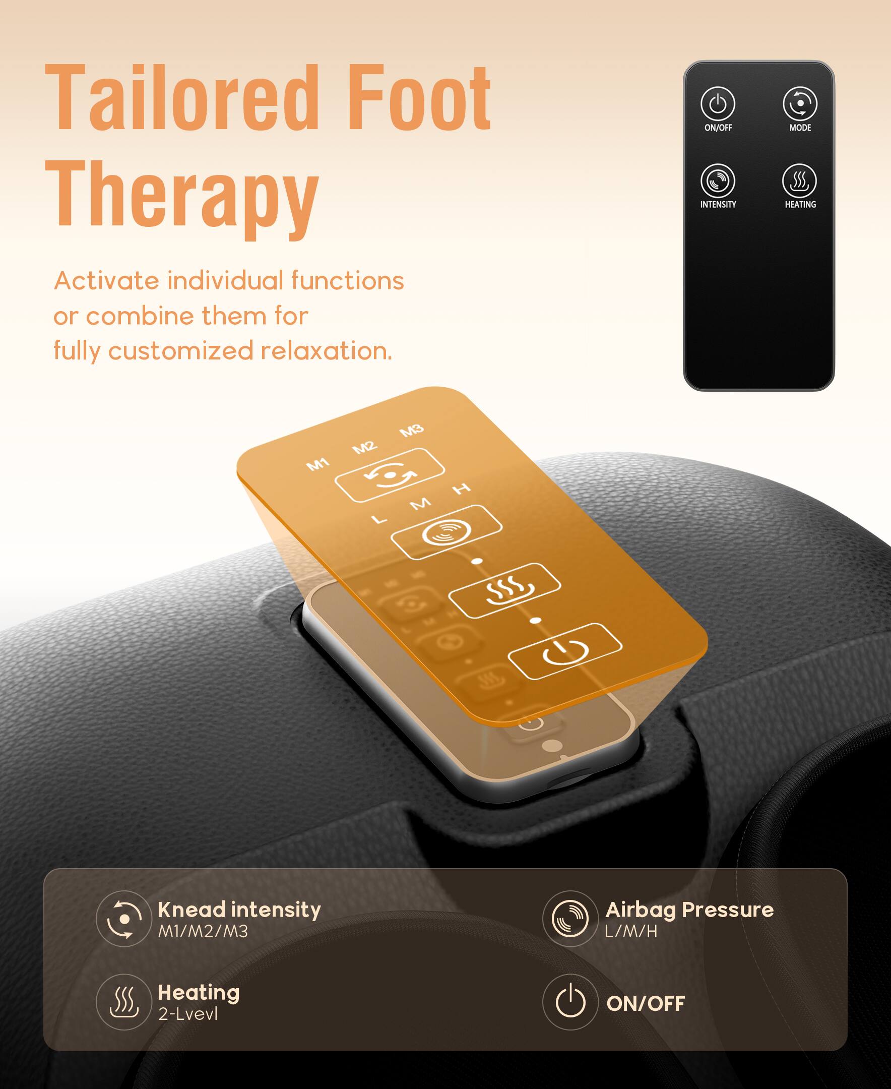 Tailored Foot Therapy

Activate individual functions or combine them for fully customized relaxation.

- Knead intensity: M1/M2/M3
- Heating: 2-Level
- Airbag Pressure: L/M/H
- ON/OFF

ON/OFF INTENSITY MODE HEATING M1 M2 M3 L M H