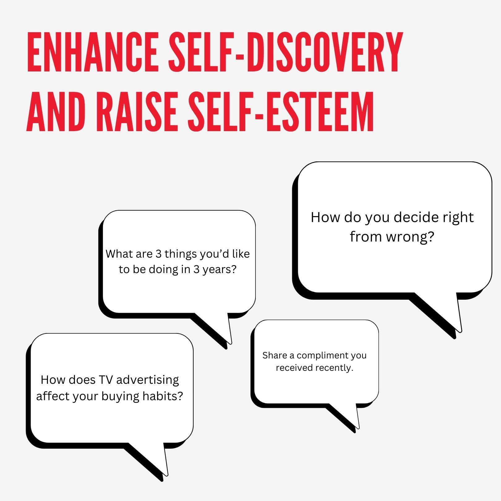 ENHANCE SELF-DISCOVERY AND RAISE SELF-ESTEEM

- What are 3 things you'd like to be doing in 3 years?
- How do you decide right from wrong?
- How does TV advertising affect your buying habits?
- Share a compliment you received recently.