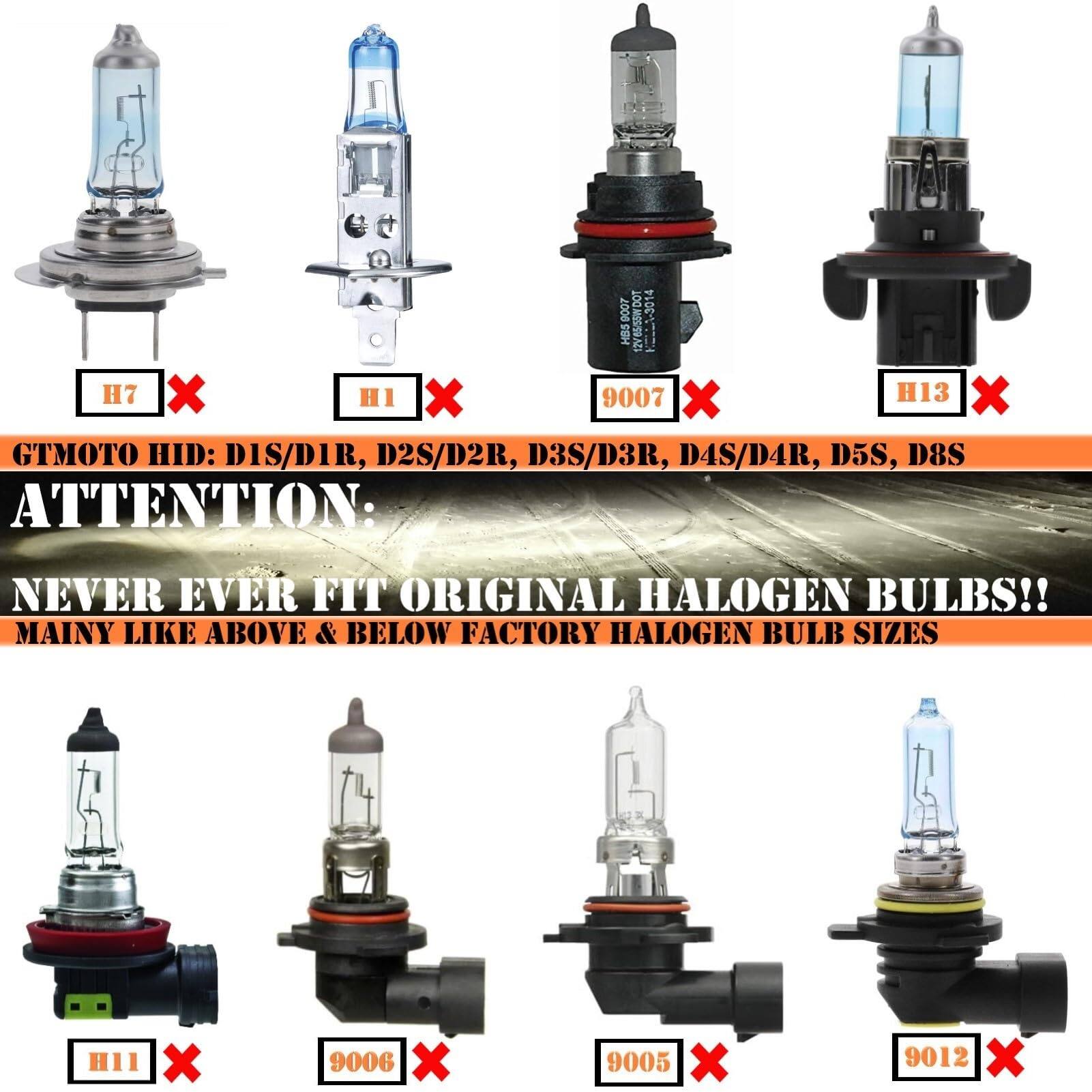 - 9007 WDO1 -3014 HBS 12v 65/55WDOT H7 X HI X 9007 X H13 x GTMOTO HID: DIS/D1R, D2S/D2R, D3S/D3R, D4S/D4R, D5S, D8S ATTENTION: NEVER EVER FIT ORIGINAL HALOGEN BULBS!! MAINY LIKE ABOVE & BELOW FACTORY HALOGEN BULB SIZES H11 X 9006 x 9005 x 9012 X

H7 ❌  
H1 ❌  
9007 ❌  
H13 ❌  
H11 ❌  
9006 ❌  
9005 ❌  
9012 ❌  

GTMOTO HID: DIS/D1R, D2S/D2R, D3S/D3R, D4S/D4R, D5S, D8S  
ATTENTION:  
NEVER EVER FIT ORIGINAL HALOGEN BULBS!!  
MAINY LIKE ABOVE & BELOW FACTORY HALOGEN BULB SIZES